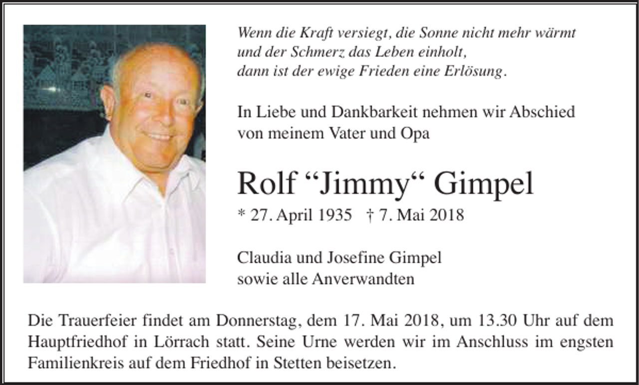 <p>W e n n die<br />Wenn<br />di e Kraft<br />Kr aft vversiegt,<br />ersi e gt, die<br />di e Sonne<br />S o n n e nicht<br />ni c ht mehr<br />m e hr wärmt<br />w är mt<br />uund<br />n d dder<br />er SSchmerz<br />c h m erz ddas<br />as Leben<br />L e b e n eieinholt,<br />n h olt,<br />ddann<br />a n n ist<br />ist dder<br />er eewige<br />wi g e Frieden<br />Fri e d e n eieine<br />n e Erlösung.<br />Erl ös u n g.</p><p>IInn Liebe<br />Li e b e und<br />u n d Dankbarkeit<br />D a n k b ar k eit nehmen<br />n e h m e n wir<br />wir AAbschied<br />bs c hi e d<br />vvon<br />o n meinem<br />m ei n e m VVater<br />at er und<br />u n d Opa<br />O pa</p><p>“Jimmy“<br />RRolf<br />olf “Ji<br />m m y “ Gimpel<br />Gi m p el<br />** 227.<br />7. April<br />A pril 11935<br />9 3 5 ††7.7. Mai<br />M ai 22<br />Claudia<br />Cl<br />a u di a uund<br />n d JJosefine<br />os efi n e Gimpel<br />Gi m p el<br />ssowie<br />o wi e alle<br />all e AAnverwandten<br />n v er w a n dt e n<br />Die<br />findet<br />Di<br />e TTrauerfeier<br />r a u erf ei er fi<br />n d et am<br />a m Donnerstag,<br />D o n n erst a g, dem<br />d e m 17.<br />1 7. Mai<br />M ai 2018,<br />2 0 1 8, um<br />u m 13.30<br />1 3. 3 0 Uhr<br />U hr auf<br />a uf dem<br />de m<br />Urne<br />wiri im<br />HHauptfriedhof<br />a u ptfri e d h of i in<br />n LLörrach<br />örr a c h ststatt.<br />att. SSeine<br />ei n e Ur<br />n e wwerden<br />er d e n wir<br />m AAnschluss<br />ns c hl uss i im<br />m eengsten<br />n gst e n<br />Friedhof<br />FFamilienkreis<br />a mili e n kr eis aauf<br />uf ddem<br />e m Fri<br />e d h of iin<br />n SStetten<br />t ett e n beisetzen.<br />b eis et z e n.</p>