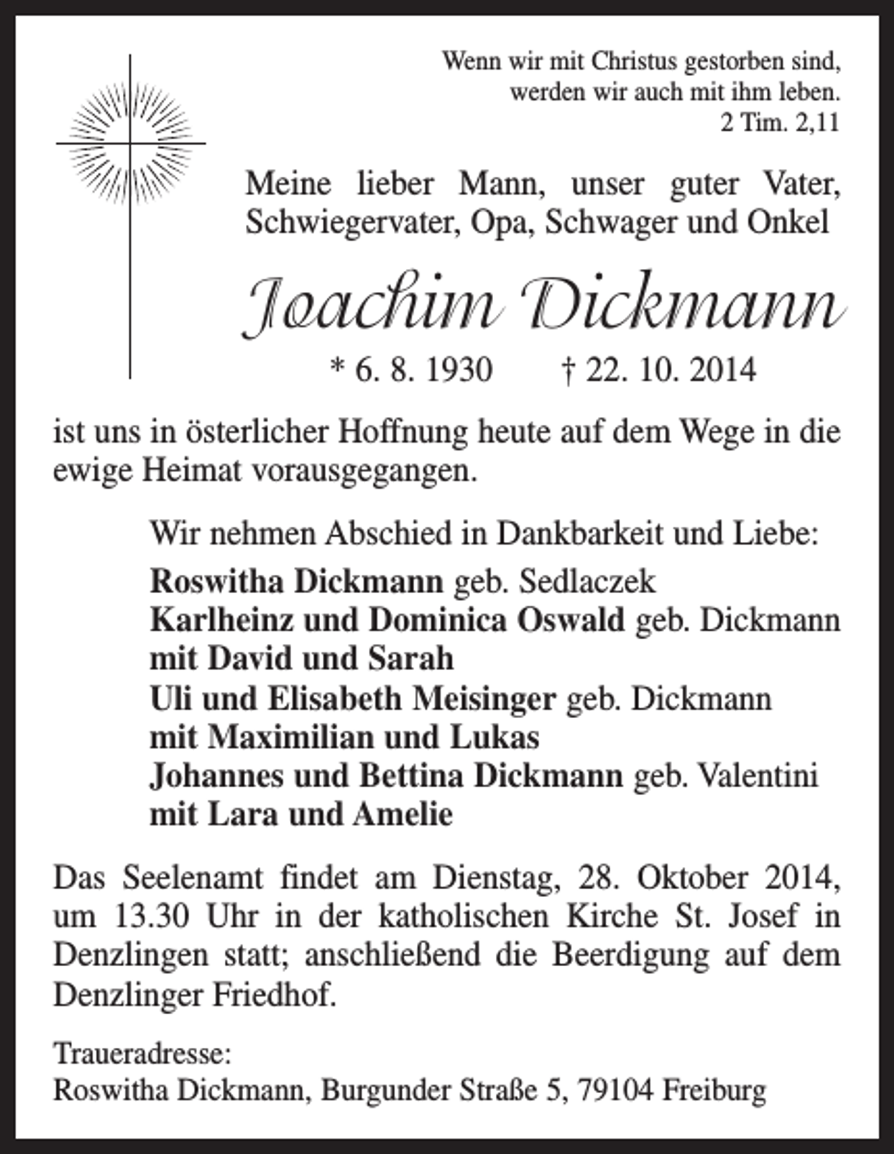 <p>Wenn wir mit Christus gestorben sind,<br />werden wir auch mit ihm leben.<br />2 Tim. 2,11</p><p>Meine lieber Mann, unser guter Vater,<br />Schwiegervater, Opa, Schwager und Onkel</p><p>Joachim Dickmann<br />* 6. 8. 1930 † 22. 10. 2014<br />ist uns in österlicher Hoffnung heute auf dem Wege in die<br />ewige Heimat vorausgegangen.<br />Wir nehmen Abschied in Dankbarkeit und Liebe:<br />Roswitha Dickmann geb. Sedlaczek<br />Karlheinz und Dominica Oswald geb. Dickmann<br />mit David und Sarah<br />Uli und Elisabeth Meisinger geb. Dickmann<br />mit Maximilian und Lukas<br />Johannes und Bettina Dickmann geb. Valentini<br />mit Lara und Amelie<br />Das Seelenamt findet am Dienstag, 28. Oktober 2014,<br />um 13.30 Uhr in der katholischen Kirche St. Josef in<br />Denzlingen statt; anschließend die Beerdigung auf dem<br />Denzlinger Friedhof.<br />Traueradresse:<br />Roswitha Dickmann, Burgunder Straße 5, 79104 Freiburg</p>