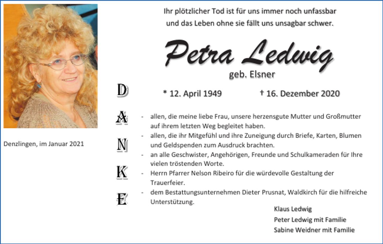 <p>Ihr plötzlicher Tod ist für uns immer noch unfassbar<br />und das Leben ohne sie fällt uns unsagbar schwer.</p><p>Petra Ledwig<br />geb. Elsner</p><p>* 12. April 1949</p><p>Denzlingen, im Januar 2021</p><p>† 16. Dezember 2020</p><p>- allen, die meine liebe Frau, unsere herzensgute Mutter und Großmutter<br />auf ihrem letzten Weg begleitet haben.<br />- allen, die ihr Mitgefühl und ihre Zuneigung durch Briefe, Karten, Blumen<br />und Geldspenden zum Ausdruck brachten.<br />- an alle Geschwister, Angehörigen, Freunde und Schulkameraden für Ihre<br />vielen tröstenden Worte.<br />- Herrn Pfarrer Nelson Ribeiro für die würdevolle Gestaltung der<br />Trauerfeier.<br />- dem Bestattungsunternehmen Dieter Prusnat, Waldkirch für die hilfreiche<br />Unterstützung.<br />Klaus Ledwig<br />Peter Ledwig mit Familie<br />Sabine Weidner mit Familie</p>