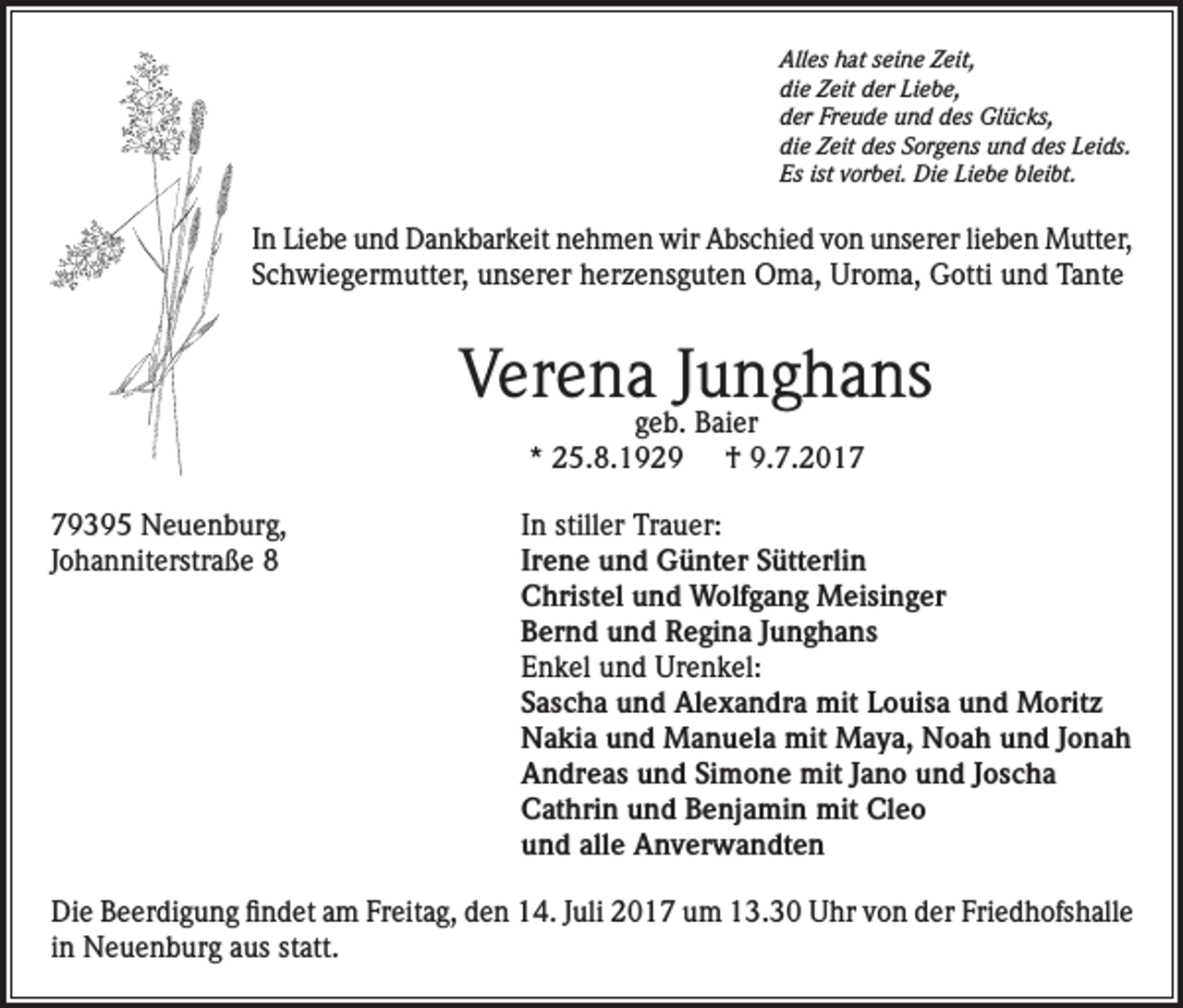 <p>Alles hat seine Zeit,<br />die Zeit der Liebe,<br />der Freude und des Glücks,<br />die Zeit des Sorgens und des Leids.<br />Es ist vorbei. Die Liebe bleibt.</p><p>In Liebe und Dankbarkeit nehmen wir Abschied von unserer lieben Mutter,<br />Schwiegermutter, unserer herzensguten Oma, Uroma, Gotti und Tante</p><p>Verena Junghans<br />geb. Baier<br />* 25.8.1929 † 9.7.2019395 Neuenburg,<br />In stiller Trauer:<br />Johanniterstraße 8 Irene und Günter Sütterlin<br />Christel und Wolfgang Meisinger<br />Bernd und Regina Junghans<br />Enkel und Urenkel:<br />Sascha und Alexandra mit Louisa und Moritz<br />Nakia und Manuela mit Maya, Noah und Jonah<br />Andreas und Simone mit Jano und Joscha<br />Cathrin und Benjamin mit Cleo<br />und alle Anverwandten<br />Die Beerdigung findet am Freitag, den 14. Juli 2017 um 13.30 Uhr von der Friedhofshalle<br />in Neuenburg aus statt.</p>