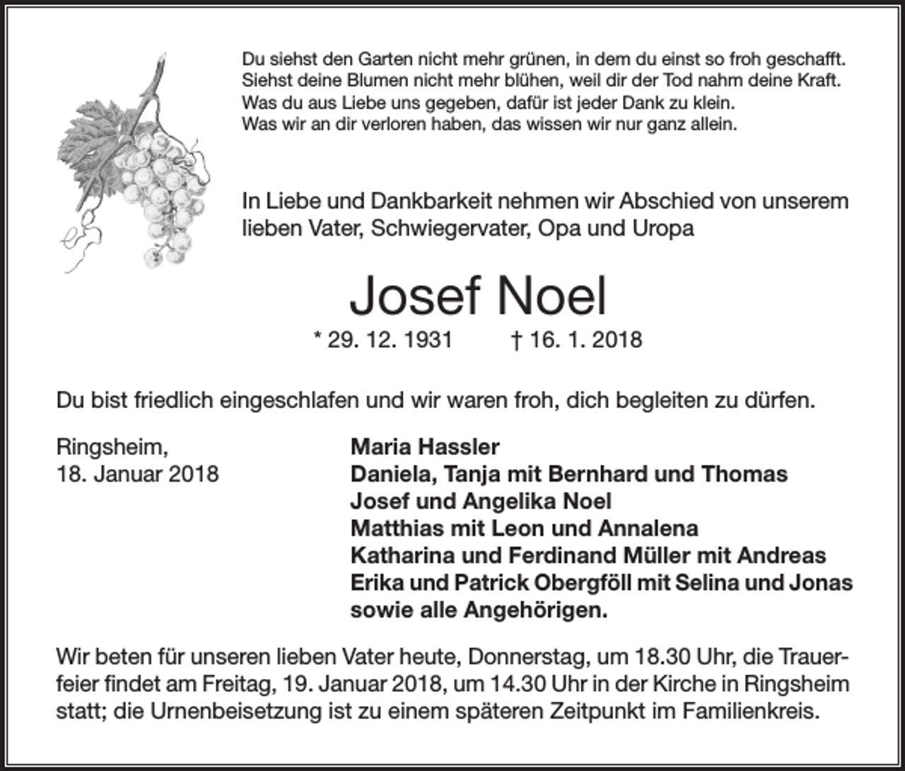 <p>Du siehst den Garten nicht mehr grünen, in dem du einst so froh geschafft.<br />Siehst deine Blumen nicht mehr blühen, weil dir der Tod nahm deine Kraft.<br />Was du aus Liebe uns gegeben, dafür ist jeder Dank zu klein.<br />Was wir an dir verloren haben, das wissen wir nur ganz allein.</p><p>In Liebe und Dankbarkeit nehmen wir Abschied von unserem<br />lieben Vater, Schwiegervater, Opa und Uropa</p><p>Josef Noel<br />* 29. 12. 1931</p><p>† 16. 1. 2018</p><p>Du bist friedlich eingeschlafen und wir waren froh, dich begleiten zu dürfen.<br />Ringsheim,<br />18. Januar 2018</p><p>Maria Hassler<br />Daniela, Tanja mit Bernhard und Thomas<br />Josef und Angelika Noel<br />Matthias mit Leon und Annalena<br />Katharina und Ferdinand Müller mit Andreas<br />Erika und Patrick Obergföll mit Selina und Jonas<br />sowie alle Angehörigen.</p><p>Wir beten für unseren lieben Vater heute, Donnerstag, um 18.30 Uhr, die Trauerfeier findet am Freitag, 19. Januar 2018, um 14.30 Uhr in der Kirche in Ringsheim<br />statt; die Urnenbeisetzung ist zu einem späteren Zeitpunkt im Familienkreis.</p>