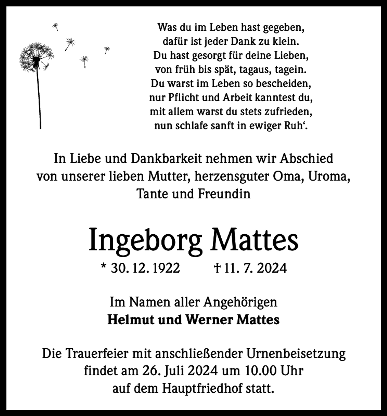 <p>Was du im Leben hast gegeben,<br />dafür ist jeder Dank zu klein.<br />Du hast gesorgt für deine Lieben,<br />von früh bis spät, tagaus, tagein.<br />Du warst im Leben so bescheiden,<br />nur Pflicht und Arbeit kanntest du,<br />mit allem warst du stets zufrieden,<br />nun schlafe sanft in ewiger Ruh‘.</p><p>In Liebe und Dankbarkeit nehmen wir Abschied<br />von unserer lieben Mutter, herzensguter Oma, Uroma,<br />Tante und Freundin</p><p>Ingeborg Mattes<br />* 30. 12. 1922</p><p>† 11. 7. 2024</p><p>Im Namen aller Angehörigen<br />Helmut und Werner Mattes<br />Die Trauerfeier mit anschließender Urnenbeisetzung<br />findet am 26. Juli 2024 um 10.00 Uhr<br />auf dem Hauptfriedhof statt.</p>
