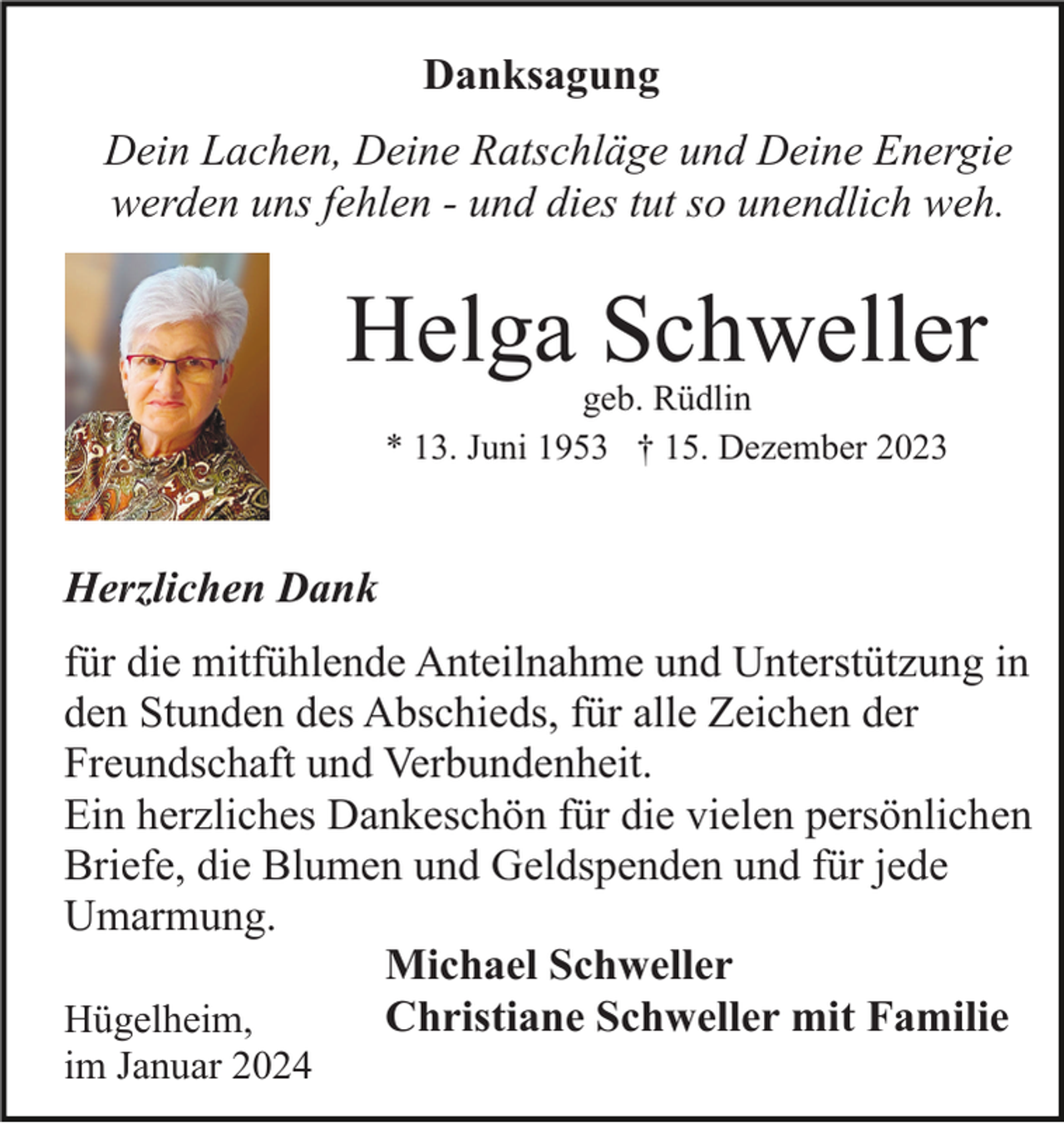 <p>Danksagung<br />Dein Lachen, Deine Ratschläge und Deine Energie<br />werden uns fehlen - und dies tut so unendlich weh.</p><p>Helga Schweller<br />geb. Rüdlin<br />* 13. Juni 1953 † 15. Dezember 2023</p><p>Herzlichen Dank<br />für die mitfühlende Anteilnahme und Unterstützung in<br />den Stunden des Abschieds, für alle Zeichen der<br />Freundschaft und Verbundenheit.<br />Ein herzliches Dankeschön für die vielen persönlichen<br />Briefe, die Blumen und Geldspenden und für jede<br />Umarmung.<br />Michael Schweller<br />Christiane Schweller mit Familie<br />Hügelheim,<br />im Januar 2024</p>
