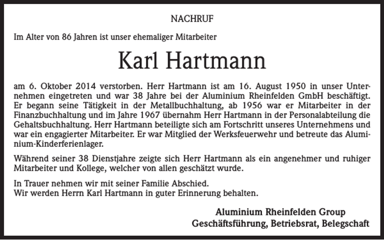 <p>NACHRUF<br />Im Alter von 86 Jahren ist unser ehemaliger Mitarbeiter</p><p>Karl Hartmann<br />am 6. Oktober 2014 verstorben. Herr Hartmann ist am 16. August 1950 in unser Unternehmen eingetreten und war 38 Jahre bei der Aluminium Rheinfelden GmbH beschäftigt.<br />Er begann seine Tätigkeit in der Metallbuchhaltung, ab 1956 war er Mitarbeiter in der<br />Finanzbuchhaltung und im Jahre 1967 übernahm Herr Hartmann in der Personalabteilung die<br />Gehaltsbuchhaltung. Herr Hartmann beteiligte sich am Fortschritt unseres Unternehmens und<br />war ein engagierter Mitarbeiter. Er war Mitglied der Werksfeuerwehr und betreute das Aluminium-Kinderferienlager.<br />Während seiner 38 Dienstjahre zeigte sich Herr Hartmann als ein angenehmer und ruhiger<br />Mitarbeiter und Kollege, welcher von allen geschätzt wurde.<br />In Trauer nehmen wir mit seiner Familie Abschied.<br />Wir werden Herrn Karl Hartmann in guter Erinnerung behalten.</p><p>Aluminium Rheinfelden Group<br />Geschäftsführung, Betriebsrat, Belegschaft</p>