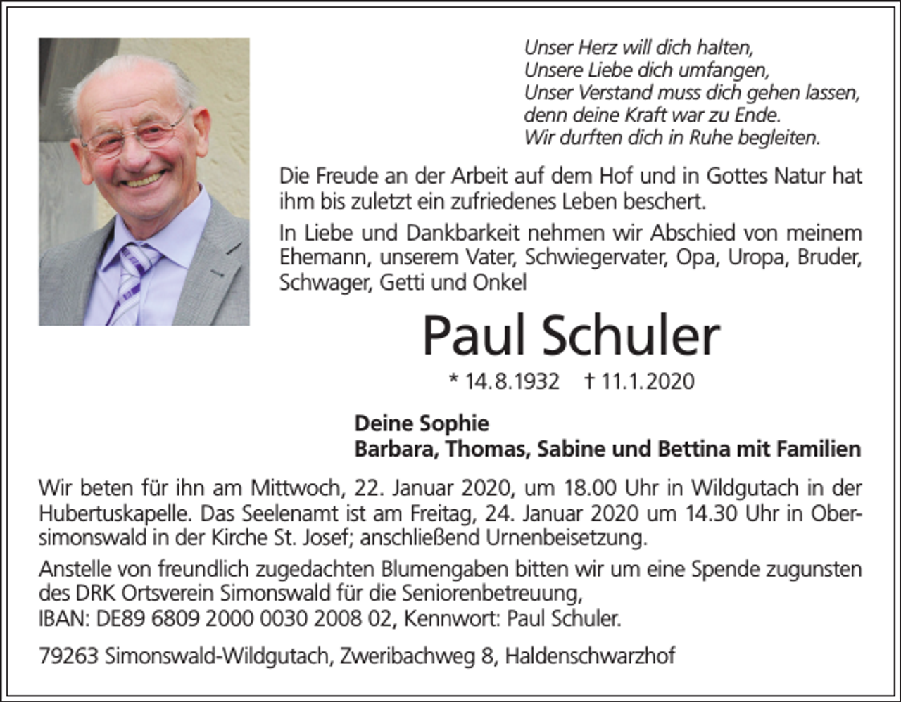 <p>Unser Herz will dich halten,<br />Unsere Liebe dich umfangen,<br />Unser Verstand muss dich gehen lassen,<br />denn deine Kraft war zu Ende.<br />Wir durften dich in Ruhe begleiten.</p><p>Die Freude an der Arbeit auf dem Hof und in Gottes Natur hat<br />ihm bis zuletzt ein zufriedenes Leben beschert.<br />In Liebe und Dankbarkeit nehmen wir Abschied von meinem<br />Ehemann, unserem Vater, Schwiegervater, Opa, Uropa, Bruder,<br />Schwager, Getti und Onkel</p><p>Paul Schuler<br />* 14.8.1932</p><p>† 11.1.2020</p><p>Deine Sophie<br />Barbara, Thomas, Sabine und Bettina mit Familien<br />Wir beten für ihn am Mittwoch, 22. Januar 2020, um 18.00 Uhr in Wildgutach in der<br />Hubertuskapelle. Das Seelenamt ist am Freitag, 24. Januar 2020 um 14.30 Uhr in Obersimonswald in der Kirche St. Josef; anschließend Urnenbeisetzung.<br />Anstelle von freundlich zugedachten Blumengaben bitten wir um eine Spende zugunsten<br />des DRK Ortsverein Simonswald für die Seniorenbetreuung,<br />IBAN: DE89 6809 2030 2008 02, Kennwort: Paul Schuler.<br />79263 Simonswald-Wildgutach, Zweribachweg 8, Haldenschwarzhof</p>