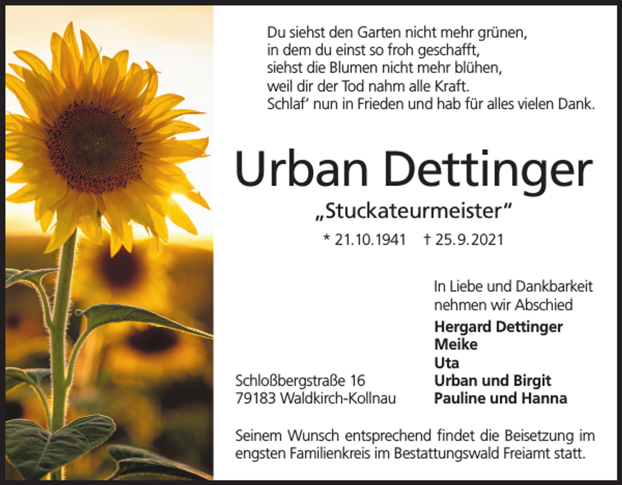 <p>Du siehst den Garten nicht mehr grünen,<br />in dem du einst so froh geschafft,<br />siehst die Blumen nicht mehr blühen,<br />weil dir der Tod nahm alle Kraft.<br />Schlaf‘ nun in Frieden und hab für alles vielen Dank.</p><p>Urban Dettinger<br />„Stuckateurmeister“<br />* 21.10.1941</p><p>Schloßbergstraße 16<br />79183 Waldkirch-Kollnau</p><p>† 25.9.2021<br />In Liebe und Dankbarkeit<br />nehmen wir Abschied<br />Hergard Dettinger<br />Meike<br />Uta<br />Urban und Birgit<br />Pauline und Hanna</p><p>Seinem Wunsch entsprechend findet die Beisetzung im<br />engsten Familienkreis im Bestattungswald Freiamt statt.</p>