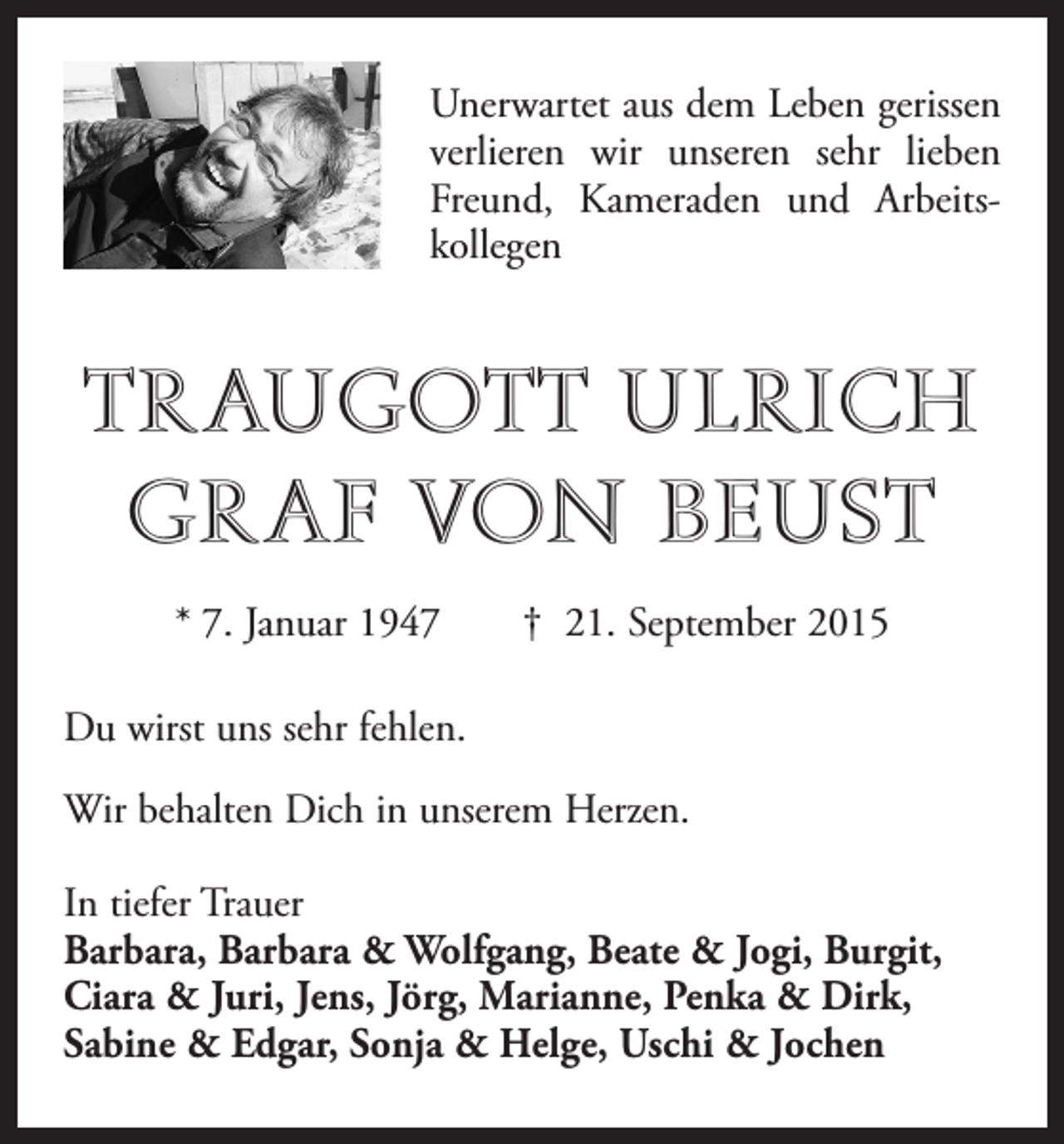 <p>Unerwartet aus dem Leben gerissen<br />verlieren wir unseren sehr lieben<br />Freund, Kameraden und Arbeits­<br />kollegen</p><p>TRAUGOTT ULRICH<br />GRAF VON BEUST<br />* 7. Januar 1947 † 21. September 2015<br />Du wirst uns sehr fehlen.<br />Wir behalten Dich in unserem Herzen.<br />In tiefer Trauer<br />Barbara, Barbara &amp; Wolfgang, Beate &amp; Jogi, Burgit,<br />Ciara &amp; Juri, Jens, Jörg, Marianne, Penka &amp; Dirk,<br />Sabine &amp; Edgar, Sonja &amp; Helge, Uschi &amp; Jochen</p>