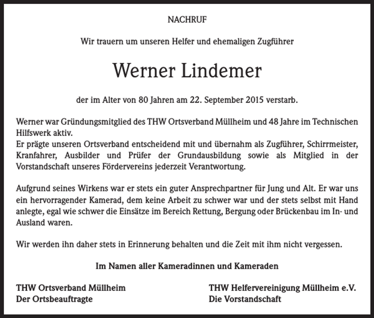 <p>NACHRUF<br />Wir trauern um unseren Helfer und ehemaligen Zugführer</p><p>Werner Lindemer<br />der im Alter von 80 Jahren am 22. September 2015 verstarb.<br />Werner war Gründungsmitglied des THW Ortsverband Müllheim und 48 Jahre im Technischen<br />Hilfswerk aktiv.<br />Er prägte unseren Ortsverband entscheidend mit und übernahm als Zugführer, Schirrmeister,<br />Kranfahrer, Ausbilder und Prüfer der Grundausbildung sowie als Mitglied in der<br />Vorstandschaft unseres Fördervereins jederzeit Verantwortung.<br />Aufgrund seines Wirkens war er stets ein guter Ansprechpartner für Jung und Alt. Er war uns<br />ein hervorragender Kamerad, dem keine Arbeit zu schwer war und der stets selbst mit Hand<br />anlegte, egal wie schwer die Einsätze im Bereich Rettung, Bergung oder Brückenbau im In- und<br />Ausland waren.<br />Wir werden ihn daher stets in Erinnerung behalten und die Zeit mit ihm nicht vergessen.<br />Im Namen aller Kameradinnen und Kameraden<br />THW Ortsverband Müllheim<br />Der Ortsbeauftragte</p><p>THW Helfervereinigung Müllheim e.V.<br />Die Vorstandschaft</p>