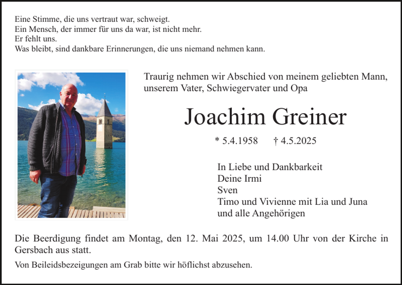 <p>Eine Stimme, die uns vertraut war, schweigt.<br />Ein Mensch, der immer für uns da war, ist nicht mehr.<br />Er fehlt uns.<br />Was bleibt, sind dankbare Erinnerungen, die uns niemand nehmen kann.</p><p>Traurig nehmen wir Abschied von meinem geliebten Mann,<br />unserem Vater, Schwiegervater und Opa</p><p>Joachim Greiner<br />* 5.4.1958</p><p>† 4.5.2025</p><p>In Liebe und Dankbarkeit<br />Deine Irmi<br />Sven<br />Timo und Vivienne mit Lia und Juna<br />und alle Angehörigen<br />Die Beerdigung findet am Montag, den 12. Mai 2025, um 14.00 Uhr von der Kirche in<br />Gersbach aus statt.<br />Von Beileidsbezeigungen am Grab bitte wir höflichst abzusehen.</p>
