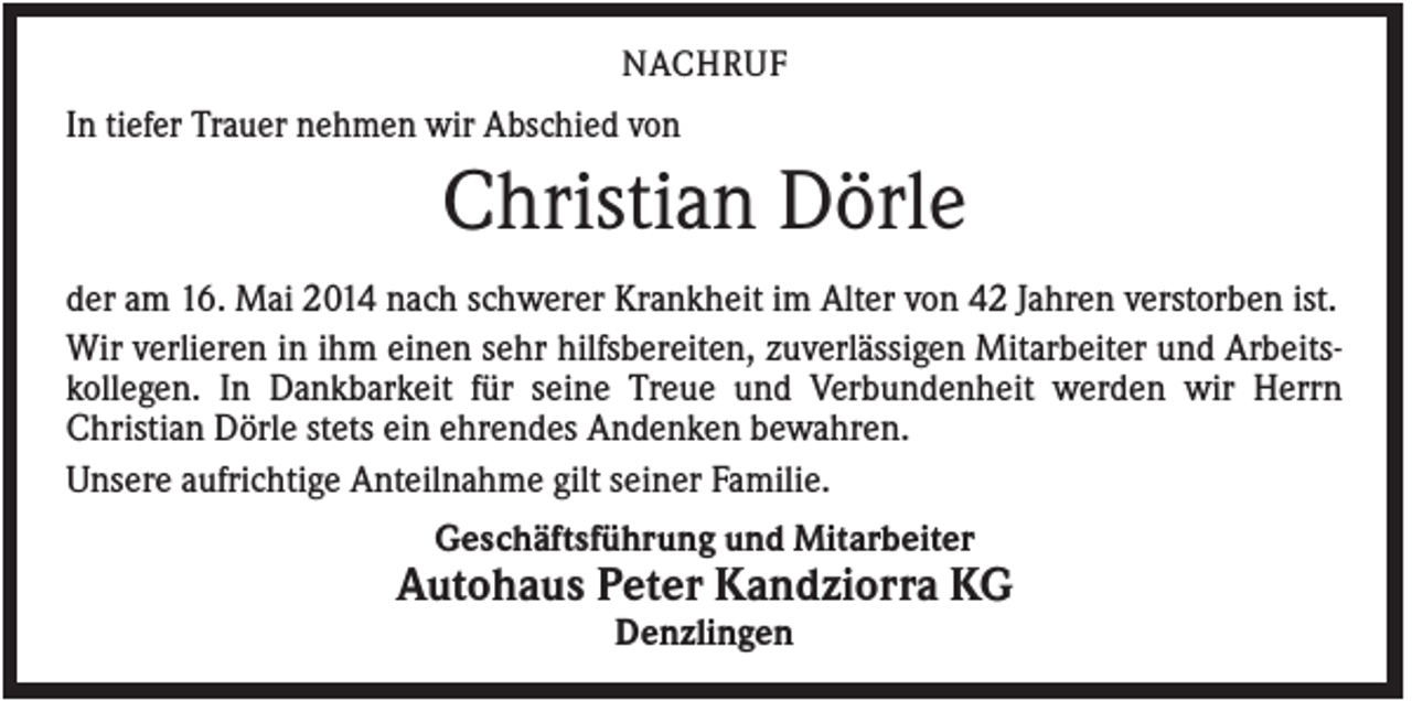 <p>NACHRUF</p><p>In tiefer Trauer nehmen wir Abschied von</p><p>Christian Dörle<br />der am 16. Mai 2014 nach schwerer Krankheit im Alter von 42 Jahren verstorben ist.<br />Wir verlieren in ihm einen sehr hilfsbereiten, zuverlässigen Mitarbeiter und Arbeitskollegen. In Dankbarkeit für seine Treue und Verbundenheit werden wir Herrn<br />Christian Dörle stets ein ehrendes Andenken bewahren.<br />Unsere aufrichtige Anteilnahme gilt seiner Familie.<br />Geschäftsführung und Mitarbeiter</p><p>Autohaus Peter Kandziorra KG<br />Denzlingen</p>