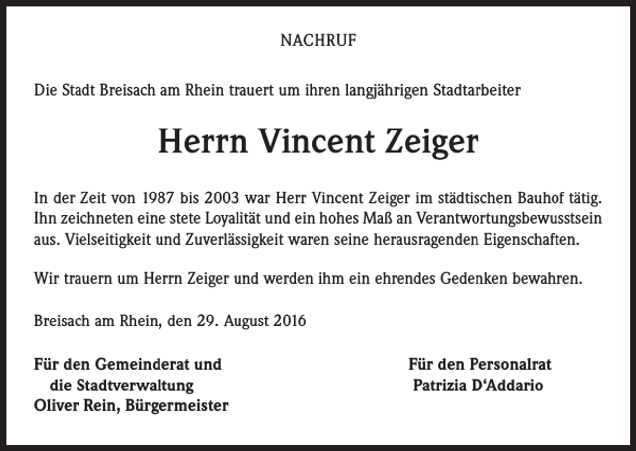 <p>nachruf<br />Die Stadt Breisach am Rhein trauert um ihren langjährigen Stadtarbeiter</p><p>Herrn Vincent Zeiger<br />In der Zeit von 1987 bis 2003 war Herr Vincent Zeiger im städtischen Bauhof tätig.<br />Ihn zeichneten eine stete Loyalität und ein hohes Maß an Verantwortungsbewusstsein<br />aus. Vielseitigkeit und Zuverlässigkeit waren seine herausragenden Eigenschaften.<br />Wir trauern um Herrn Zeiger und werden ihm ein ehrendes Gedenken bewahren.<br />Breisach am Rhein, den 29. August 2016<br />ür den Gemeinderat und Für den Personalrat<br />F<br />die Stadtverwaltung Patrizia D‘Addario<br />Oliver Rein, Bürgermeister</p>