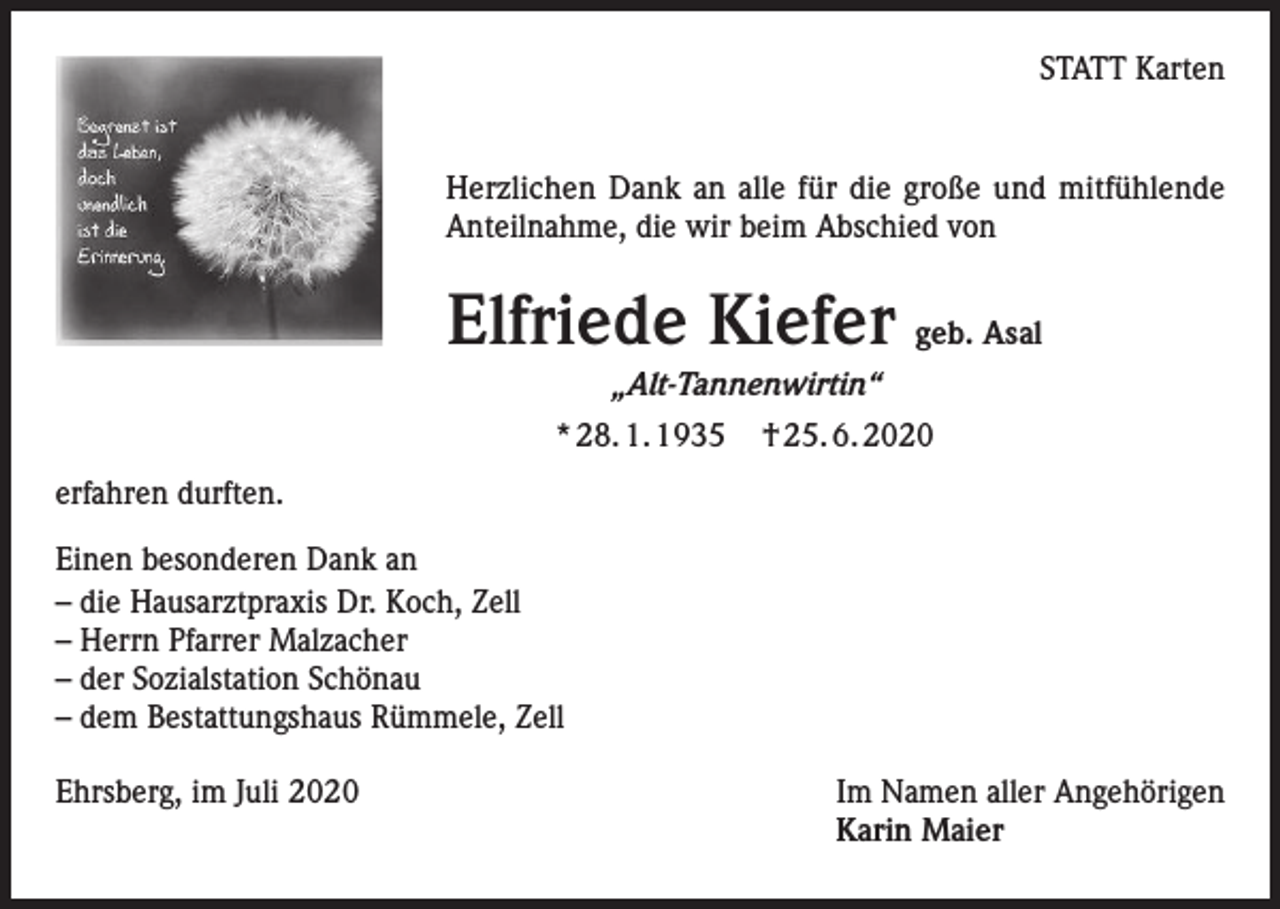 <p>STATT Karten</p><p>Herzlichen Dank an alle für die große und mitfühlende<br />Anteilnahme, die wir beim Abschied von</p><p>Elfriede Kiefer geb. Asal<br />„Alt-Tannenwirtin“<br />* 28. 1. 1935</p><p>† 25. 6. 2020</p><p>erfahren durften.<br />Einen besonderen Dank an<br />– die Hausarztpraxis Dr. Koch, Zell<br />– Herrn Pfarrer Malzacher<br />– der Sozialstation Schönau<br />– dem Bestattungshaus Rümmele, Zell<br />Ehrsberg, im Juli 2020</p><p>Im Namen aller Angehörigen<br />Karin Maier</p>