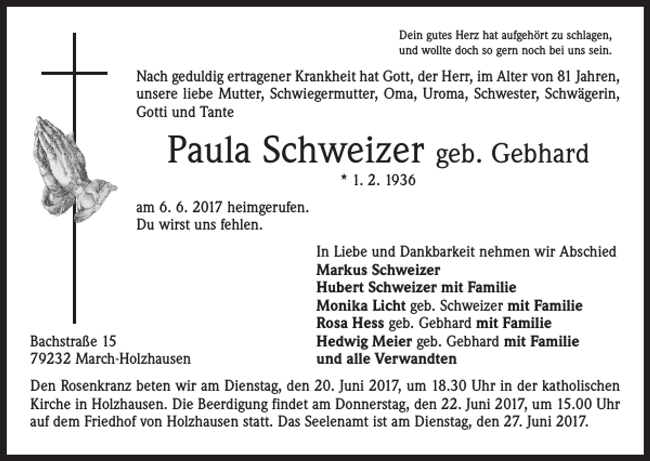 <p>Dein gutes Herz hat aufgehört zu schlagen,<br />und wollte doch so gern noch bei uns sein.</p><p>Nach geduldig ertragener Krankheit hat Gott, der Herr, im Alter von 81 Jahren,<br />unsere liebe Mutter, Schwiegermutter, Oma, Uroma, Schwester, Schwägerin,<br />Gotti und Tante</p><p>Paula Schweizer geb. Gebhard<br />* 1. 2. 1936</p><p>am 6. 6. 2017 heimgerufen.<br />Du wirst uns fehlen.</p><p>Bachstraße 15<br />79232 March-Holzhausen</p><p>In Liebe und Dankbarkeit nehmen wir Abschied<br />Markus Schweizer<br />Hubert Schweizer mit Familie<br />Monika Licht geb. Schweizer mit Familie<br />Rosa Hess geb. Gebhard mit Familie<br />Hedwig Meier geb. Gebhard mit Familie<br />und alle Verwandten</p><p>Den Rosenkranz beten wir am Dienstag, den 20. Juni 2017, um 18.30 Uhr in der katholischen<br />Kirche in Holzhausen. Die Beerdigung findet am Donnerstag, den 22. Juni 2017, um 15.00 Uhr<br />auf dem Friedhof von Holzhausen statt. Das Seelenamt ist am Dienstag, den 27. Juni 2017.</p>