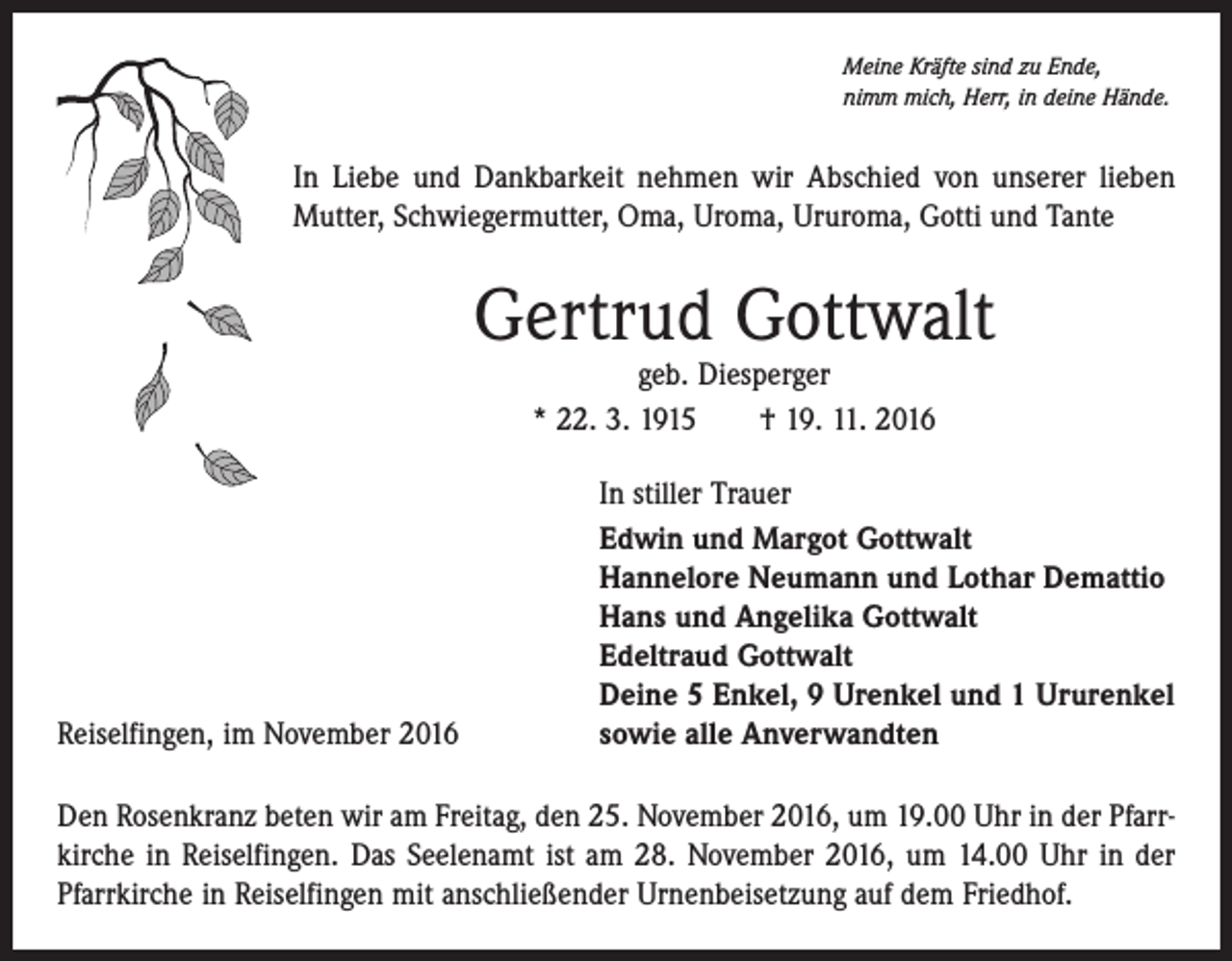 <p>Meine Kräfte sind zu Ende,<br />nimm mich, Herr, in deine Hände.</p><p>In Liebe und Dankbarkeit nehmen wir Abschied von unserer lieben<br />Mutter, Schwiegermutter, Oma, Uroma, Ururoma, Gotti und Tante</p><p>Gertrud Gottwalt<br />geb. Diesperger<br />* 22. 3. 1915 † 19. 11. 2016</p><p>Reiselfingen, im November 2016</p><p>In stiller Trauer<br />Edwin und Margot Gottwalt<br />Hannelore Neumann und Lothar Demattio<br />Hans und Angelika Gottwalt<br />Edeltraud Gottwalt<br />Deine 5 Enkel, 9 Urenkel und 1 Ururenkel<br />sowie alle Anverwandten</p><p>Den Rosenkranz beten wir am Freitag, den 25. November 2016, um 19.00 Uhr in der Pfarrkirche in Reiselfingen. Das Seelenamt ist am 28. November 2016, um 14.00 Uhr in der<br />Pfarrkirche in Reiselfingen mit anschließender Urnenbeisetzung auf dem Friedhof.</p>