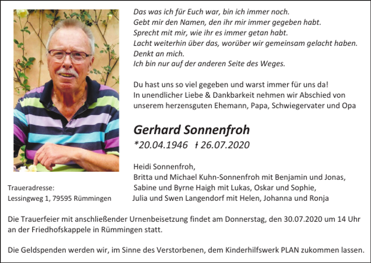 <p>Das was ich für Euch war, bin ich immer noch.<br />Gebt mir den Namen, den ihr mir immer gegeben habt.<br />Sprecht mit mir, wie ihr es immer getan habt.<br />Lacht weiterhin über das, worüber wir gemeinsam gelacht haben.<br />Denkt an mich.<br />Ich bin nur auf der anderen Seite des Weges.<br />Du hast uns so viel gegeben und warst immer für uns da!<br />In unendlicher Liebe &amp; Dankbarkeit nehmen wir Abschied von<br />unserem herzensguten Ehemann, Papa, Schwiegervater und Opa</p><p>Gerhard Sonnenfroh<br />*20.04.1946 Ɨ 26.07.2020</p><p>Traueradresse:<br />Lessingweg 1, 79595 Rümmingen</p><p>Heidi Sonnenfroh,<br />Britta und Michael Kuhn-Sonnenfroh mit Benjamin und Jonas,<br />Sabine und Byrne Haigh mit Lukas, Oskar und Sophie,<br />Julia und Swen Langendorf mit Helen, Johanna und Ronja</p><p>Die Trauerfeier mit anschließender Urnenbeisetzung findet am Donnerstag, den 30.07.2020 um 14 Uhr<br />an der Friedhofskappele in Rümmingen statt.<br />Die Geldspenden werden wir, im Sinne des Verstorbenen, dem Kinderhilfswerk PLAN zukommen lassen.</p>