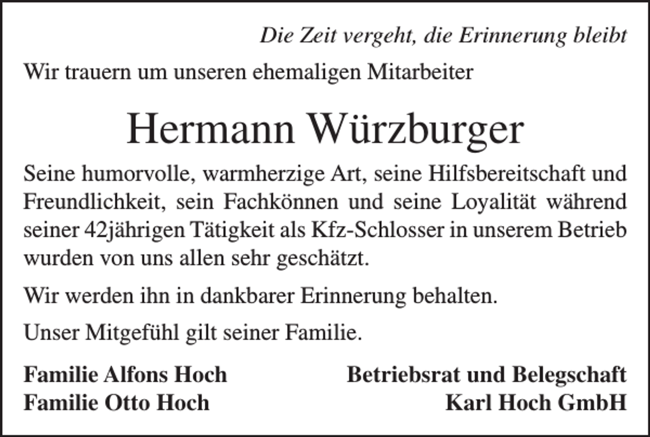 <p>Die Zeit vergeht, die Erinnerung bleibt</p><p>Wir trauern um unseren ehemaligen Mitarbeiter</p><p>Hermann Würzburger<br />Seine humorvolle, warmherzige Art, seine Hilfsbereitschaft und<br />Freundlichkeit, sein Fachkönnen und seine Loyalität während<br />seiner 42jährigen Tätigkeit als Kfz-Schlosser in unserem Betrieb<br />wurden von uns allen sehr geschätzt.<br />Wir werden ihn in dankbarer Erinnerung behalten.<br />Unser Mitgefühl gilt seiner Familie.<br />Familie Alfons Hoch<br />Familie Otto Hoch</p><p>Betriebsrat und Belegschaft<br />Karl Hoch GmbH</p>