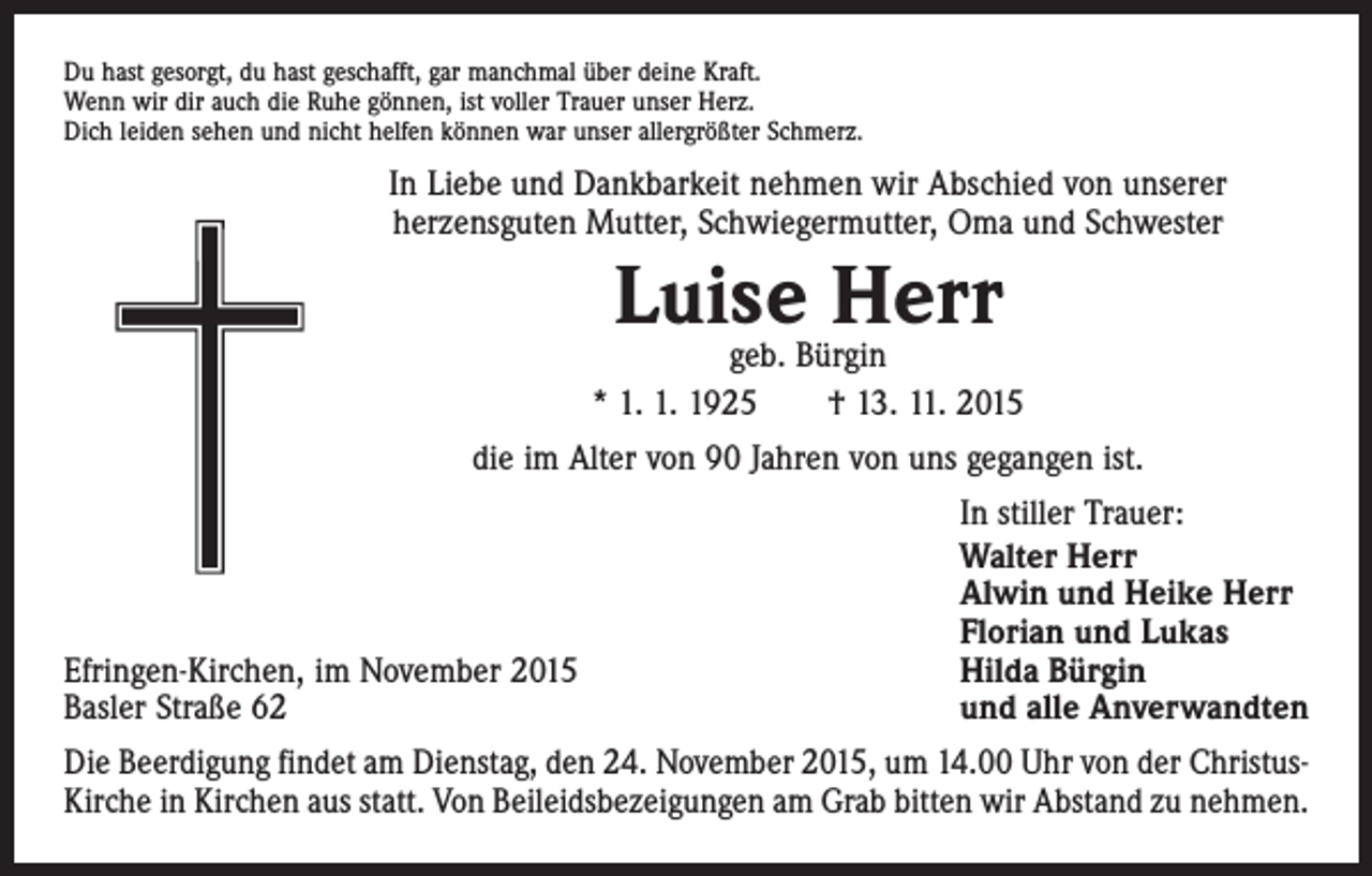 <p>Du hast gesorgt, du hast geschafft, gar manchmal über deine Kraft.<br />Wenn wir dir auch die Ruhe gönnen, ist voller Trauer unser Herz.<br />Dich leiden sehen und nicht helfen können war unser allergrößter Schmerz.</p><p>In Liebe und Dankbarkeit nehmen wir Abschied von unserer<br />herzensguten Mutter, Schwiegermutter, Oma und Schwester</p><p>Luise<br />Herr<br />geb. Bürgin<br />* 1. 1. 1925 † 13. 11. 2015<br />die im Alter von 90 Jahren von uns gegangen ist.</p><p>Efringen-Kirchen, im November 2015<br />Basler Straße 62</p><p>In stiller Trauer:<br />Walter Herr<br />Alwin und Heike Herr<br />Florian und Lukas<br />Hilda Bürgin<br />und alle Anverwandten</p><p>Die Beerdigung findet am Dienstag, den 24. November 2015, um 14.00 Uhr von der ChristusKirche in Kirchen aus statt. Von Beileidsbezeigungen am Grab bitten wir Abstand zu nehmen.</p>