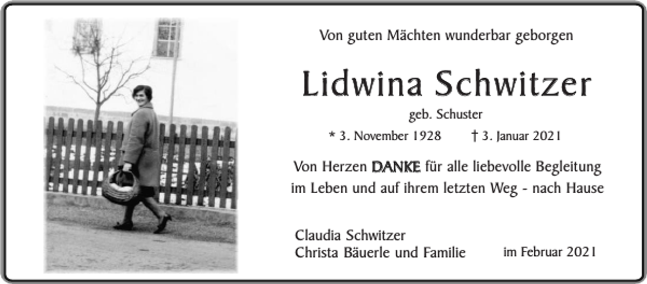 <p>Von guten Mächten wunderbar geborgen</p><p>Lidwina Schwitzer<br />geb. Schuster</p><p>* 3. November 1928</p><p>3. Januar 2021</p><p>Von Herzen DANKE für alle liebevolle Begleitung<br />im Leben und auf ihrem letzten Weg - nach Hause<br />Claudia Schwitzer<br />Christa Bäuerle und Familie</p><p>im Februar 2021</p>