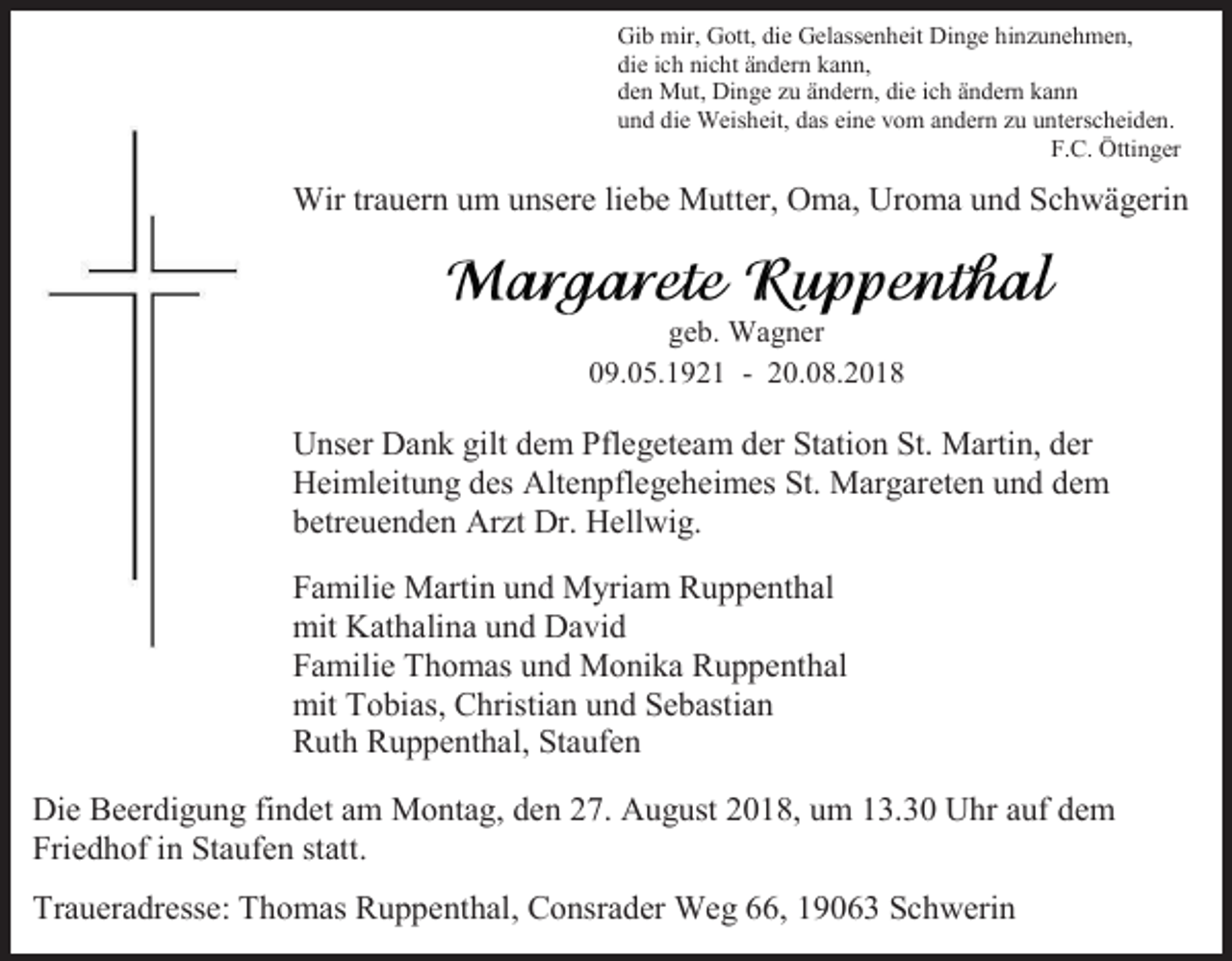 <p>Gib mir, Gott, die Gelassenheit Dinge hinzunehmen,<br />die ich nicht ändern kann,<br />den Mut, Dinge zu ändern, die ich ändern kann<br />und die Weisheit, das eine vom andern zu unterscheiden.<br />F.C. Öttinger</p><p>Wir trauern um unsere liebe Mutter, Oma, Uroma und Schwägerin</p><p>geb. Wagner<br />09.05.1921 - 20.08.2018</p><p>Unser Dank gilt dem Pflegeteam der Station St. Martin, der<br />Heimleitung des Altenpflegeheimes St. Margareten und dem<br />betreuenden Arzt Dr. Hellwig.<br />Familie Martin und Myriam Ruppenthal<br />mit Kathalina und David<br />Familie Thomas und Monika Ruppenthal<br />mit Tobias, Christian und Sebastian<br />Ruth Ruppenthal, Staufen<br />Die Beerdigung findet am Montag, den 27. August 2018, um 13.30 Uhr auf dem<br />Friedhof in Staufen statt.<br />Traueradresse: Thomas Ruppenthal, Consrader Weg 66, 19063 Schwerin</p>