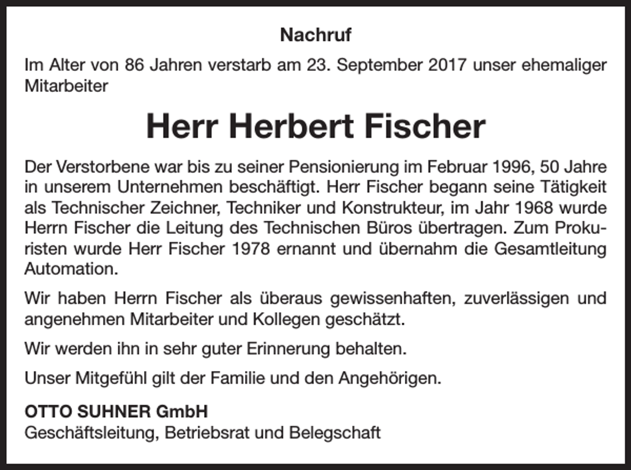 <p>Nachruf<br />Im Alter von 86 Jahren verstarb am 23. September 2017 unser ehemaliger<br />Mitarbeiter</p><p>Herr Herbert Fischer<br />Der Verstorbene war bis zu seiner Pensionierung im Februar 1996, 50 Jahre<br />in unserem Unternehmen beschäftigt. Herr Fischer begann seine Tätigkeit<br />als Technischer Zeichner, Techniker und Konstrukteur, im Jahr 1968 wurde<br />Herrn Fischer die Leitung des Technischen Büros übertragen. Zum Prokuristen wurde Herr Fischer 1978 ernannt und übernahm die ­Gesamtleitung<br />Automation.<br />Wir haben Herrn Fischer als überaus gewissenhaften, zuverlässigen und<br />­angenehmen Mitarbeiter und Kollegen geschätzt.<br />Wir werden ihn in sehr guter Erinnerung behalten.<br />Unser Mitgefühl gilt der Familie und den Angehörigen.<br />OTTO SUHNER GmbH<br />Geschäftsleitung, Betriebsrat und Belegschaft</p>