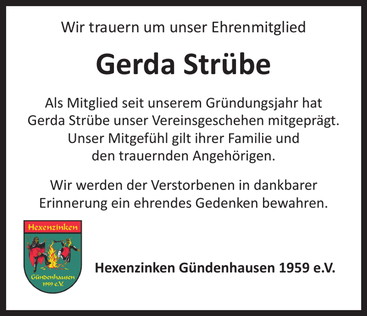 <p>Wir trauern um unser Ehrenmitglied</p><p>Gerda Strübe<br />Als Mitglied seit unserem Gründungsjahr hat<br />Gerda Strübe unser Vereinsgeschehen mitgeprägt.<br />Unser Mitgefühl gilt ihrer Familie und<br />den trauernden Angehörigen.<br />Wir werden der Verstorbenen in dankbarer<br />Erinnerung ein ehrendes Gedenken bewahren.</p><p>Hexenzinken Gündenhausen 1959 e.V.</p>