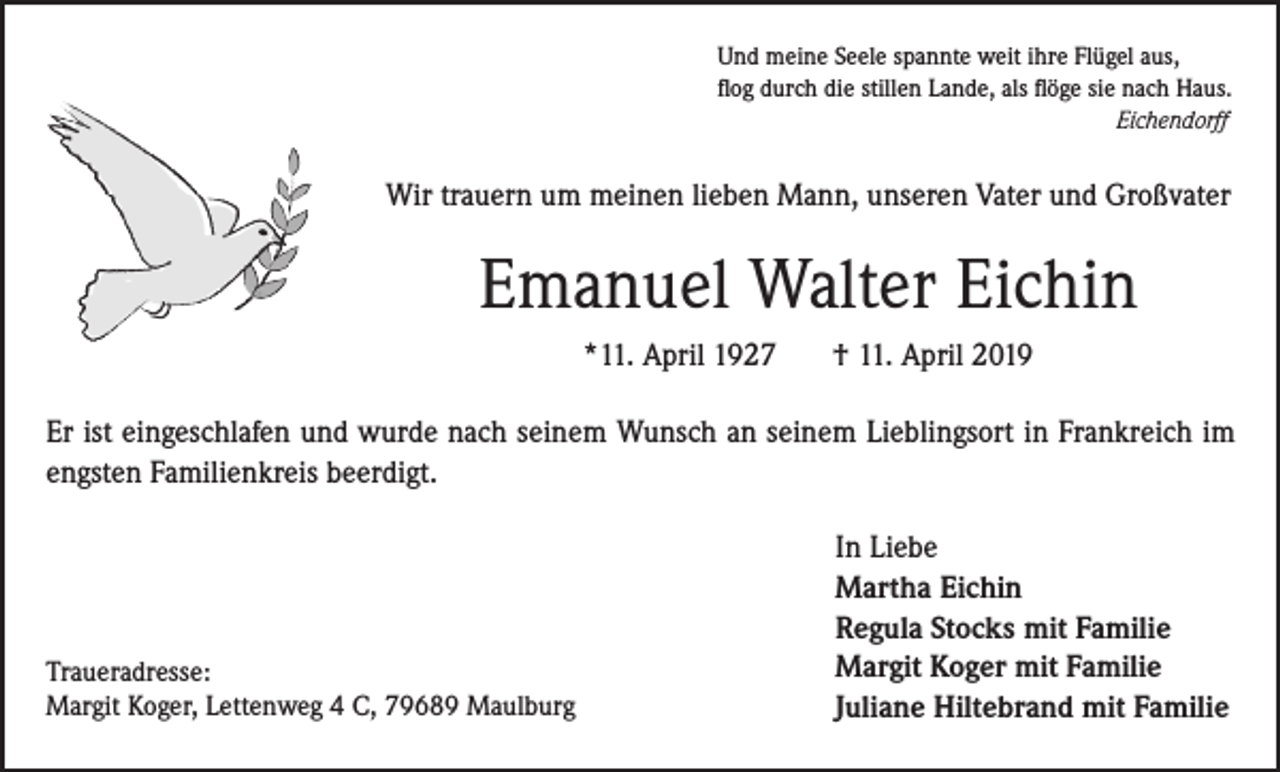 <p>Und meine Seele spannte weit ihre Flügel aus,<br />flog durch die stillen Lande, als flöge sie nach Haus.<br />Eichendorff</p><p>Wir trauern um meinen lieben Mann, unseren Vater und Großvater</p><p>Emanuel Walter Eichin<br />*11. April 1927</p><p>† 11. April 2019</p><p>Er ist eingeschlafen und wurde nach seinem Wunsch an seinem Lieblingsort in Frankreich im<br />engsten Familienkreis beerdigt.</p><p>Traueradresse:<br />Margit Koger, Lettenweg 4 C, 79689 Maulburg</p><p>In Liebe<br />Martha Eichin<br />Regula Stocks mit Familie<br />Margit Koger mit Familie<br />Juliane Hiltebrand mit Familie</p>