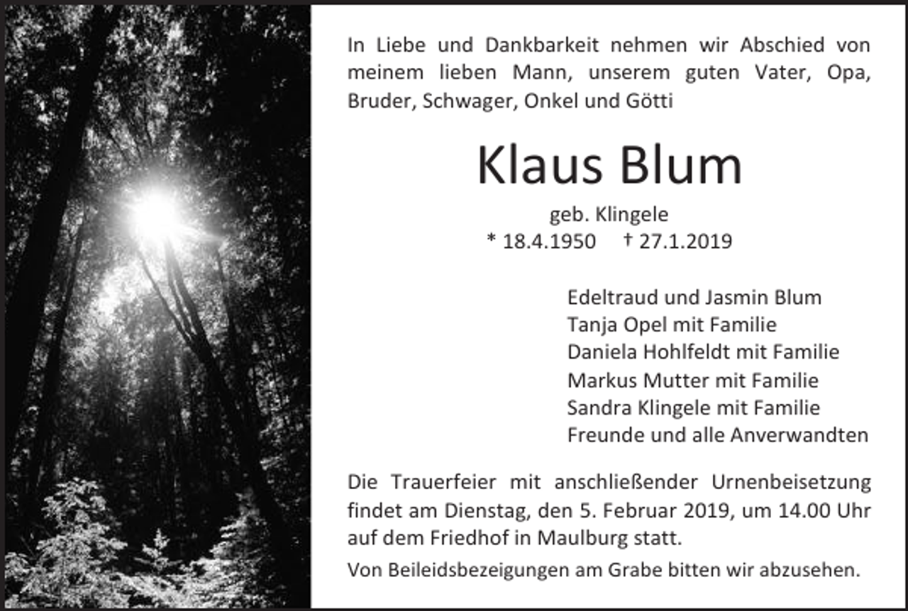 <p>In Liebe und Dankbarkeit nehmen wir Abschied von<br />meinem lieben Mann, unserem guten Vater, Opa,<br />Bruder, Schwager, Onkel und Götti</p><p>Klaus Blum<br />geb. Klingele<br />* 18.4.1950 † 27.1.2019<br />Edeltraud und Jasmin Blum<br />Tanja Opel mit Familie<br />Daniela Hohlfeldt mit Familie<br />Markus Mutter mit Familie<br />Sandra Klingele mit Familie<br />Freunde und alle Anverwandten<br />Die Trauerfeier mit anschließender Urnenbeisetzung<br />findet am Dienstag, den 5. Februar 2019, um 14.00 Uhr<br />auf dem Friedhof in Maulburg statt.<br />Von Beileidsbezeigungen am Grabe bitten wir abzusehen.</p>
