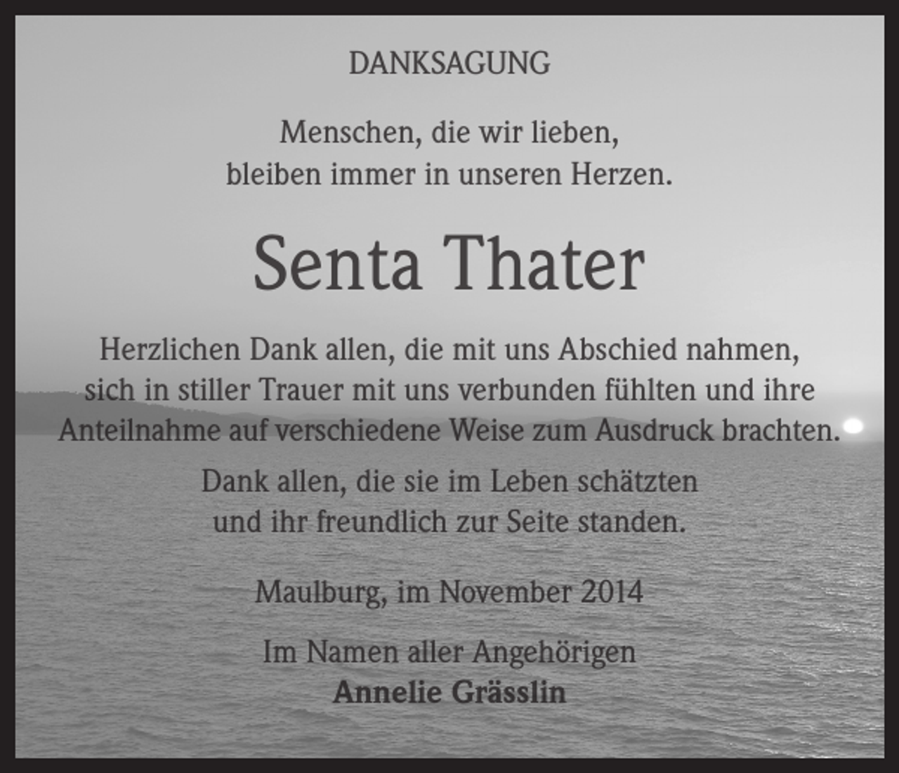<p>DANKSAGUNG<br />Menschen, die wir lieben,<br />bleiben immer in unseren Herzen.</p><p>Senta Thater<br />Herzlichen Dank allen, die mit uns Abschied nahmen,<br />sich in stiller Trauer mit uns verbunden fühlten und ihre<br />Anteilnahme auf verschiedene Weise zum Ausdruck brachten.<br />Dank allen, die sie im Leben schätzten<br />und ihr freundlich zur Seite standen.<br />Maulburg, im November 2014<br />Im Namen aller Angehörigen<br />Annelie Grässlin</p>