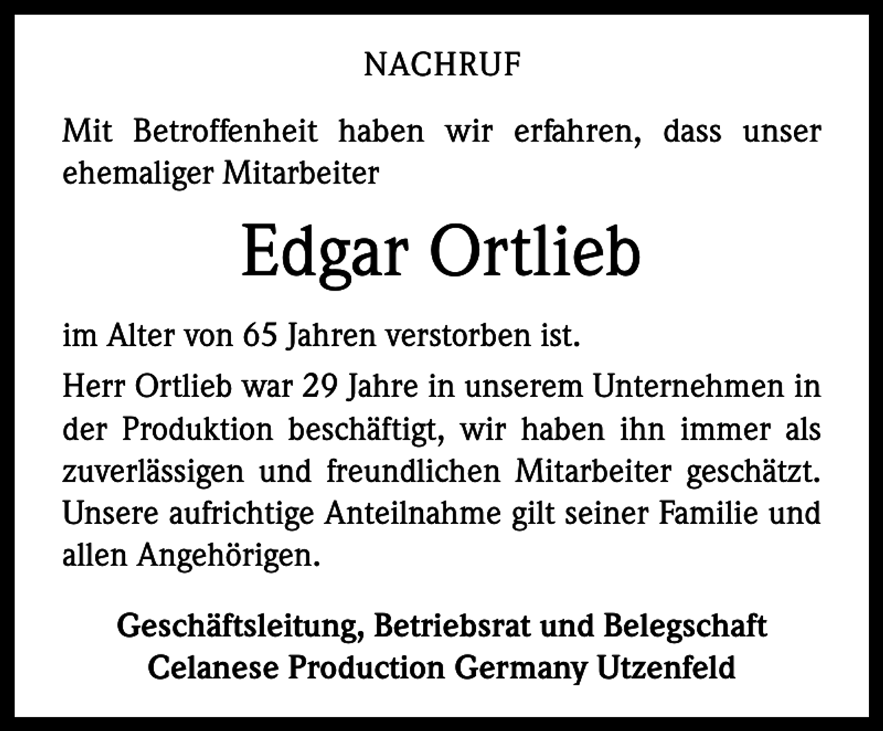 <p>NACHRUF<br />Mit Betroffenheit haben wir erfahren, dass unser<br />ehemaliger Mitarbeiter</p><p>Edgar Ortlieb<br />im Alter von 65 Jahren verstorben ist.<br />Herr Ortlieb war 29 Jahre in unserem Unternehmen in<br />der Produktion beschäftigt, wir haben ihn immer als<br />zuverlässigen und freundlichen Mitarbeiter geschätzt.<br />Unsere aufrichtige Anteilnahme gilt seiner Familie und<br />allen Angehörigen.<br />Geschäftsleitung, Betriebsrat und Belegschaft<br />Celanese Production Germany Utzenfeld</p>