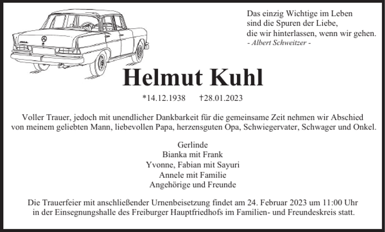 <p>Das einzig Wichtige im Leben<br />sind die Spuren der Liebe,<br />die wir hinterlassen, wenn wir gehen.<br />- Albert Schweitzer -</p><p>Helmut Kuhl<br />*14.12.1938</p><p>✝28.01.2023</p><p>Voller Trauer, jedoch mit unendlicher Dankbarkeit für die gemeinsame Zeit nehmen wir Abschied<br />von meinem geliebten Mann, liebevollen Papa, herzensguten Opa, Schwiegervater, Schwager und Onkel.<br />Gerlinde<br />Bianka mit Frank<br />Yvonne, Fabian mit Sayuri<br />Annele mit Familie<br />Angehörige und Freunde<br />Die Trauerfeier mit anschließender Urnenbeisetzung findet am 24. Februar 2023 um 11:00 Uhr<br />in der Einsegnungshalle des Freiburger Hauptfriedhofs im Familien- und Freundeskreis statt.</p>