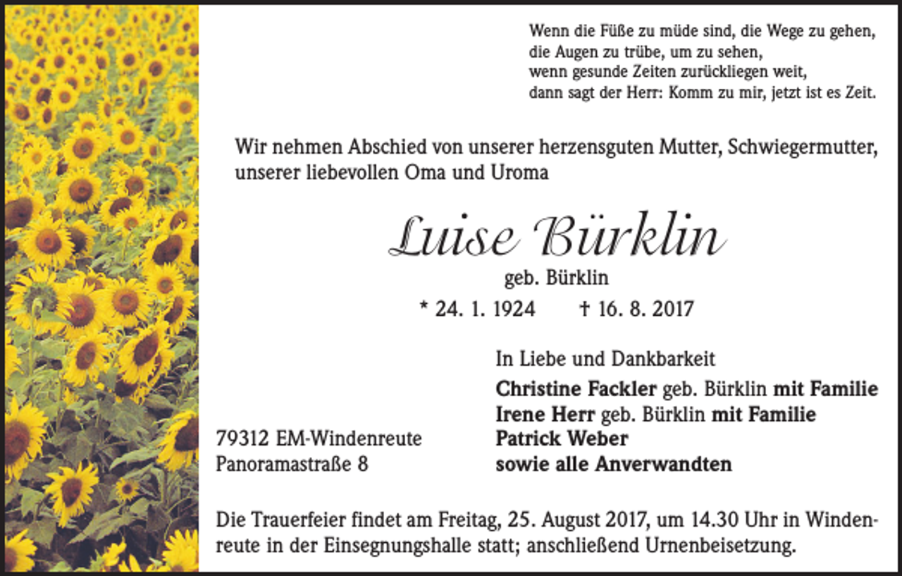<p>Wenn die Füße zu müde sind, die Wege zu gehen,<br />die Augen zu trübe, um zu sehen,<br />wenn gesunde Zeiten zurückliegen weit,<br />dann sagt der Herr: Komm zu mir, jetzt ist es Zeit.</p><p>Wir nehmen Abschied von unserer herzensguten Mutter, Schwiegermutter,<br />unserer liebevollen Oma und Uroma</p><p>Luise Bürklin<br />geb. Bürklin<br />* 24. 1. 1924 † 16. 8. 2019312 EM-Windenreute<br />Panoramastraße 8</p><p>In Liebe und Dankbarkeit<br />Christine Fackler geb. Bürklin mit Familie<br />Irene Herr geb. Bürklin mit Familie<br />Patrick Weber<br />sowie alle Anverwandten</p><p>Die Trauerfeier findet am Freitag, 25. August 2017, um 14.30 Uhr in Windenreute in der Einsegnungshalle statt; anschließend Urnenbeisetzung.</p>