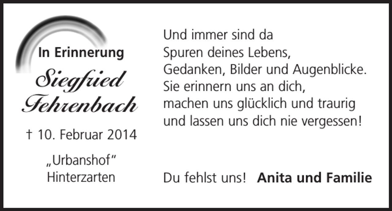 <p>In Erinnerung</p><p>Siegfried<br />Fehrenbach<br />† 10. Februar 2014<br />„Urbanshof“<br />Hinterzarten</p><p>Und immer sind da<br />Spuren deines Lebens,<br />Gedanken, Bilder und Augenblicke.<br />Sie erinnern uns an dich,<br />machen uns glücklich und traurig<br />und lassen uns dich nie vergessen!</p><p>Du fehlst uns! Anita und Familie</p>