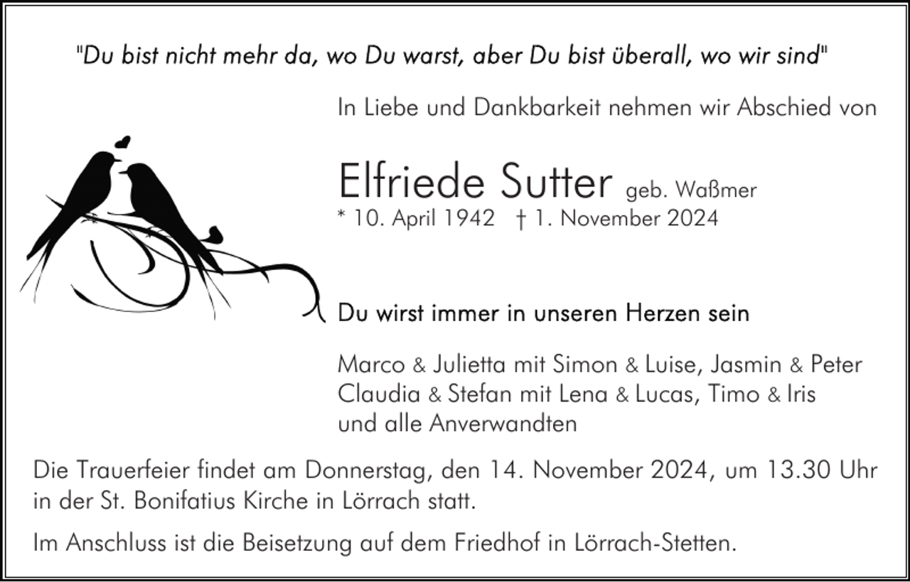 <p>In Liebe und Dankbarkeit nehmen wir Abschied von</p><p>Elfriede Sutter</p><p>geb. Waßmer<br />* 10. April 1942 † 1. November 2024</p><p>Marco &amp; Julietta mit Simon &amp; Luise, Jasmin &amp; Peter<br />Claudia &amp; Stefan mit Lena &amp; Lucas, Timo &amp; Iris<br />und alle Anverwandten<br />Die Trauerfeier findet am Donnerstag, den 14. November 2024, um 13.30 Uhr<br />in der St. Bonifatius Kirche in Lörrach statt.<br />Im Anschluss ist die Beisetzung auf dem Friedhof in Lörrach-Stetten.</p>