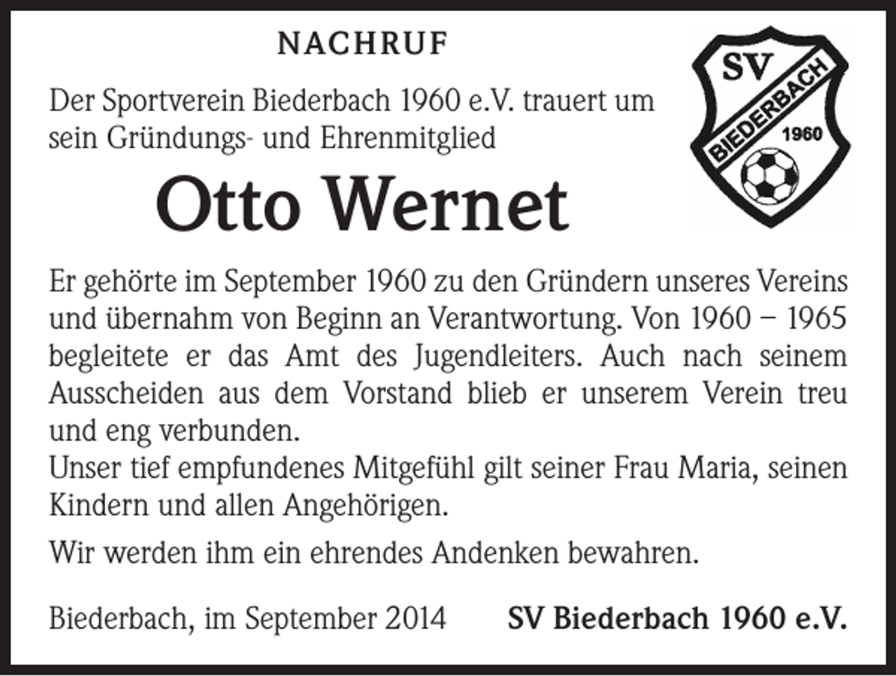 <p>NACHRUF<br />Der Sportverein Biederbach 1960 e.V. trauert um<br />sein Gründungs- und Ehrenmitglied</p><p>Otto Wernet</p><p>Er gehörte im September 1960 zu den Gründern unseres Vereins<br />und übernahm von Beginn an Verantwortung. Von 1960 – 1965<br />begleitete er das Amt des Jugendleiters. Auch nach seinem<br />­Ausscheiden aus dem Vorstand blieb er unserem Verein treu<br />und eng verbunden.<br />Unser tief empfundenes Mitgefühl gilt seiner Frau Maria, seinen<br />Kindern und allen Angehörigen.<br />Wir werden ihm ein ehrendes Andenken bewahren.<br />Biederbach, im September 2014</p><p>SV Biederbach 1960 e.V.</p>