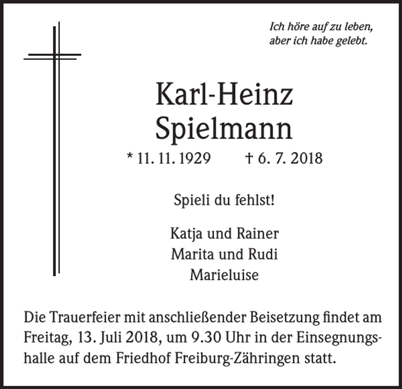<p>Ich höre auf zu leben,<br />aber ich habe gelebt.</p><p>Karl-Heinz<br />Spielmann<br />* 11. 11. 1929 † 6. 7. 2018<br />Spieli du fehlst!<br />Katja und Rainer<br />Marita und Rudi<br />Marieluise<br />Die Trauerfeier mit anschließender Beisetzung findet am<br />Freitag, 13. Juli 2018, um 9.30 Uhr in der Einsegnungshalle auf dem Friedhof Freiburg-Zähringen statt.</p>