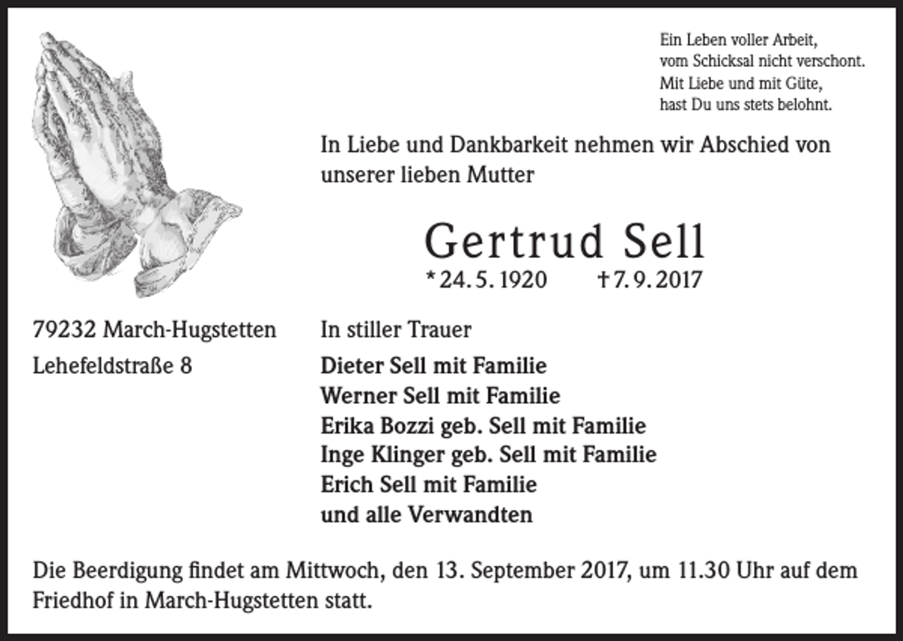 <p>Ein Leben voller Arbeit,<br />vom Schicksal nicht verschont.<br />Mit Liebe und mit Güte,<br />hast Du uns stets belohnt.</p><p>In Liebe und Dankbarkeit nehmen wir Abschied von<br />unserer lieben Mutter</p><p>Gertrud Sell<br />* 24. 5. 1920</p><p>79232 March-Hugstetten<br />Lehefeldstraße 8</p><p>† 7. 9. 2017</p><p>In stiller Trauer<br />Dieter Sell mit Familie<br />Werner Sell mit Familie<br />Erika Bozzi geb. Sell mit Familie<br />Inge Klinger geb. Sell mit Familie<br />Erich Sell mit Familie<br />und alle Verwandten</p><p>Die Beerdigung findet am Mittwoch, den 13. September 2017, um 11.30 Uhr auf dem<br />Friedhof in March-Hugstetten statt.</p>