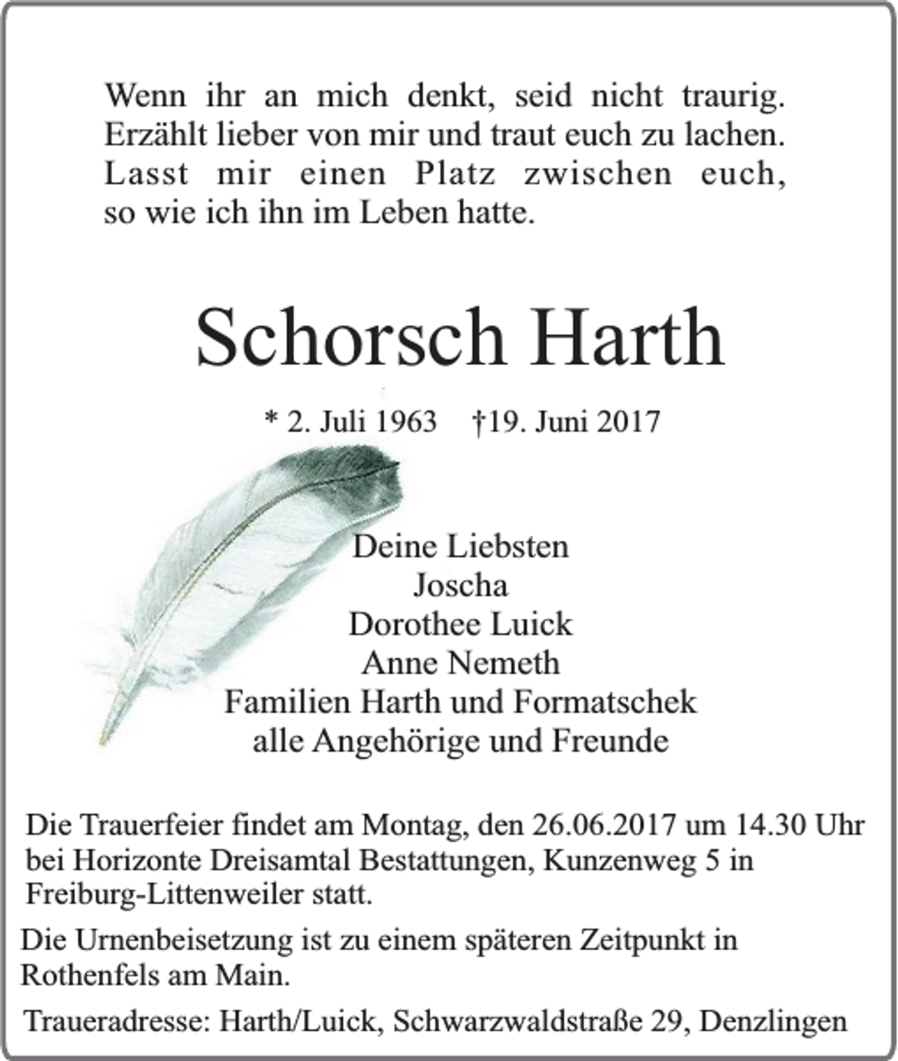 <p>Wenn ihr an mich denkt, seid nicht traurig.<br />Erzählt lieber von mir und traut euch zu lachen.<br />Lasst mir einen Platz zwischen euch,<br />so wie ich ihn im Leben hatte.</p><p>Schorsch Harth<br />* 2. Juli 1963</p><p>†19. Juni 2017</p><p>Deine Liebsten<br />Joscha<br />Dorothee Luick<br />Anne Nemeth<br />Familien Harth und Formatschek<br />alle Angehörige und Freunde<br />Die Trauerfeier findet am Montag, den 26.06.2017 um 14.30 Uhr<br />bei Horizonte Dreisamtal Bestattungen, Kunzenweg 5 in<br />Freiburg-Littenweiler statt.<br />Die Urnenbeisetzung ist zu einem späteren Zeitpunkt in<br />Rothenfels am Main.<br />Traueradresse: Harth/Luick, Schwarzwaldstraße 29, Denzlingen</p>