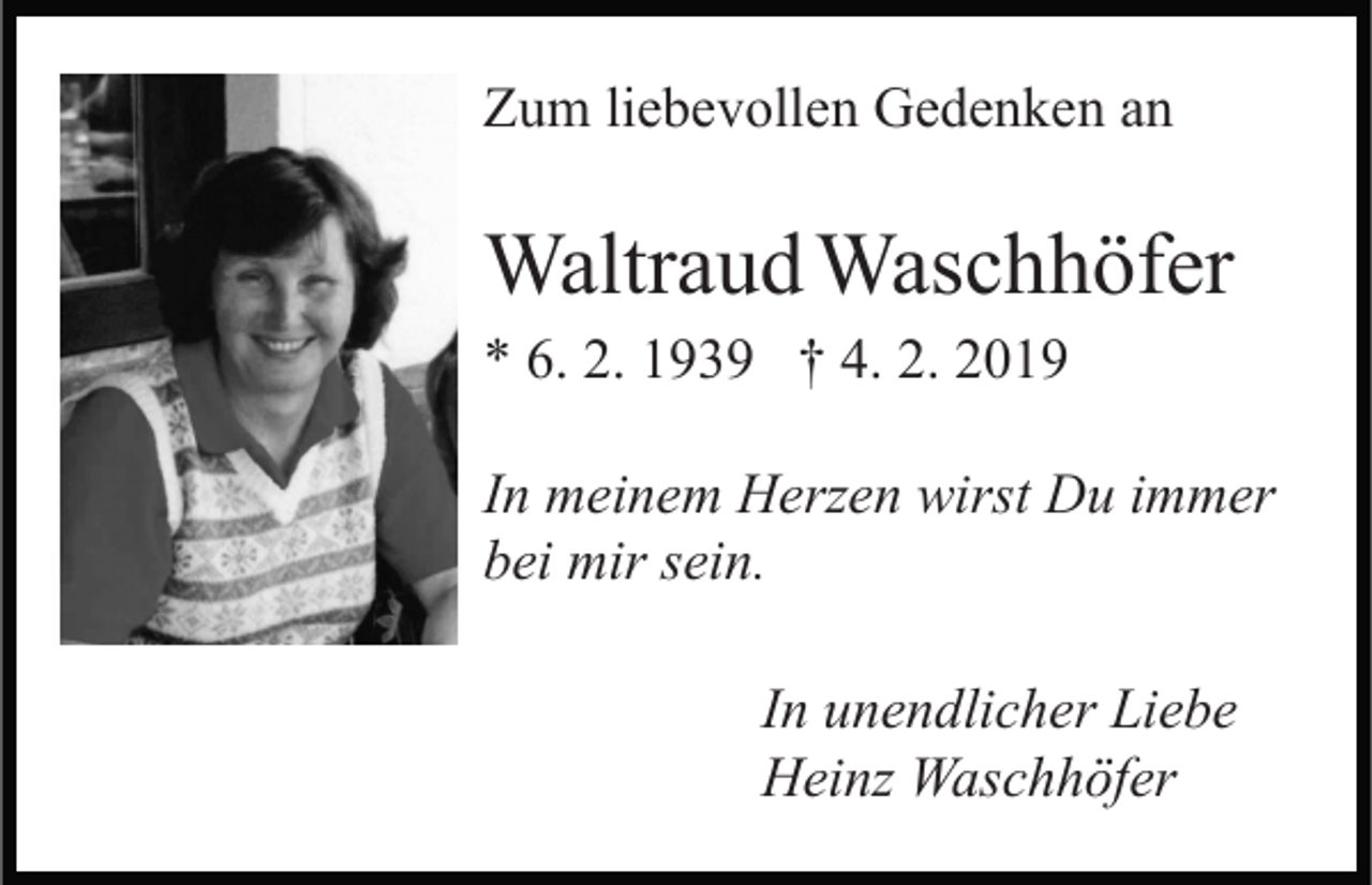 <p>Zum liebevollen Gedenken an</p><p>Waltraud Waschhöfer<br />* 6. 2. 1939 † 4. 2. 2019<br />In meinem Herzen wirst Du immer<br />bei mir sein.<br />In unendlicher Liebe<br />Heinz Waschhöfer</p>
