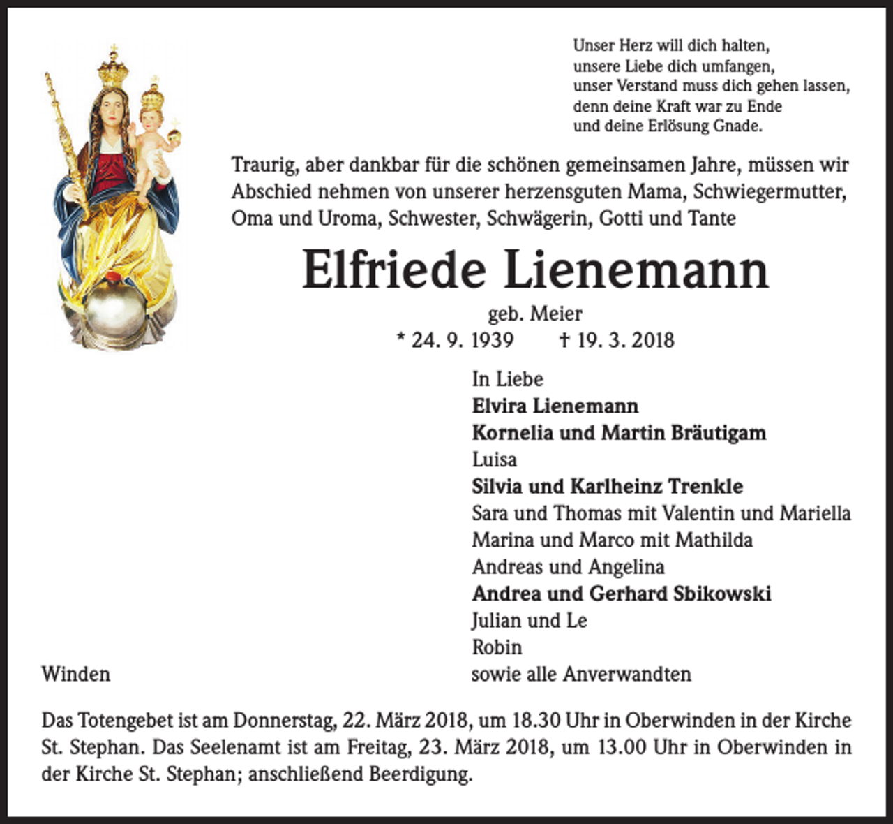 <p>Unser Herz will dich halten,<br />unsere Liebe dich umfangen,<br />unser Verstand muss dich gehen lassen,<br />denn deine Kraft war zu Ende<br />und deine Erlösung Gnade.</p><p>Traurig, aber dankbar für die schönen gemeinsamen Jahre, müssen wir<br />Abschied nehmen von unserer herzensguten Mama, Schwiegermutter,<br />Oma und Uroma, Schwester, Schwägerin, Gotti und Tante</p><p>Elfriede Lienemann<br />geb. Meier<br />* 24. 9. 1939 † 19. 3. 2018</p><p>Winden</p><p>I n Liebe<br />Elvira Lienemann<br />Kornelia und Martin Bräutigam<br />Luisa<br />Silvia und Karlheinz Trenkle<br />Sara und Thomas mit Valentin und Mariella<br />Marina und Marco mit Mathilda<br />Andreas und Angelina<br />Andrea und Gerhard Sbikowski<br />Julian und Le<br />Robin<br />sowie alle Anverwandten</p><p>Das Totengebet ist am Donnerstag, 22. März 2018, um 18.30 Uhr in Oberwinden in der Kirche<br />St. Stephan. Das Seelenamt ist am Freitag, 23. März 2018, um 13.00 Uhr in Oberwinden in<br />der Kirche St. Stephan; anschließend Beerdigung.</p>