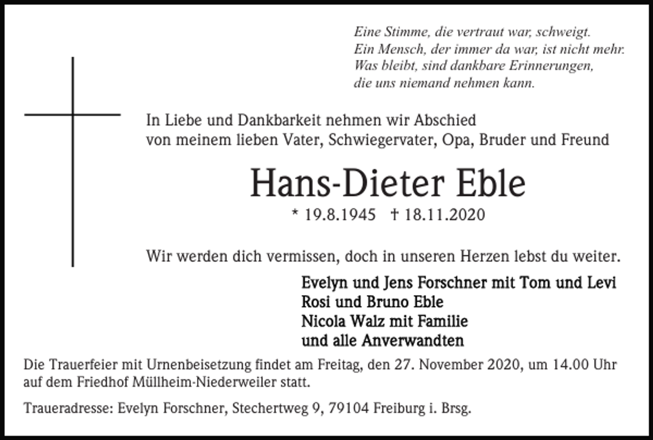 <p>Eine Stimme, die vertraut war, schweigt.<br />Ein Mensch, der immer da war, ist nicht mehr.<br />Was bleibt, sind dankbare Erinnerungen,<br />die uns niemand nehmen kann.</p><p>In Liebe und Dankbarkeit nehmen wir Abschied<br />von meinem lieben Vater, Schwiegervater, Opa, Bruder und Freund</p><p>Hans-Dieter Eble<br />* 19.8.1945 † 18.11.2020<br />Wir werden dich vermissen, doch in unseren Herzen lebst du weiter.</p><p>Die Trauerfeier mit Urnenbeisetzung findet am Freitag, den 27. November 2020, um 14.00 Uhr<br />auf dem Friedhof Müllheim-Niederweiler statt.<br />Traueradresse: Evelyn Forschner, Stechertweg 9, 79104 Freiburg i. Brsg.</p>