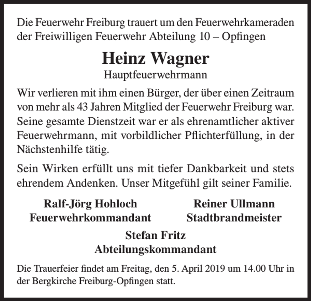 <p>Die Feuerwehr Freiburg trauert um den Feuerwehrkameraden<br />der Freiwilligen Feuerwehr Abteilung 10 – Opfingen</p><p>Heinz Wagner<br />Hauptfeuerwehrmann</p><p>Wir verlieren mit ihm einen Bürger, der über einen Zeitraum<br />von mehr als 43 Jahren Mitglied der Feuerwehr Freiburg war.<br />Seine gesamte Dienstzeit war er als ehrenamtlicher aktiver<br />Feuerwehrmann, mit vorbildlicher Pflichterfüllung, in der<br />Nächstenhilfe tätig.<br />Sein Wirken erfüllt uns mit tiefer Dankbarkeit und stets<br />ehrendem Andenken. Unser Mitgefühl gilt seiner Familie.</p><p>Ralf-Jörg Hohloch<br />Reiner Ullmann<br />Feuerwehrkommandant<br />Stadtbrandmeister<br />Stefan Fritz<br />Abteilungskommandant<br />Die Trauerfeier findet am Freitag, den 5. April 2019 um 14.00 Uhr in<br />der Bergkirche Freiburg-Opfingen statt.</p>