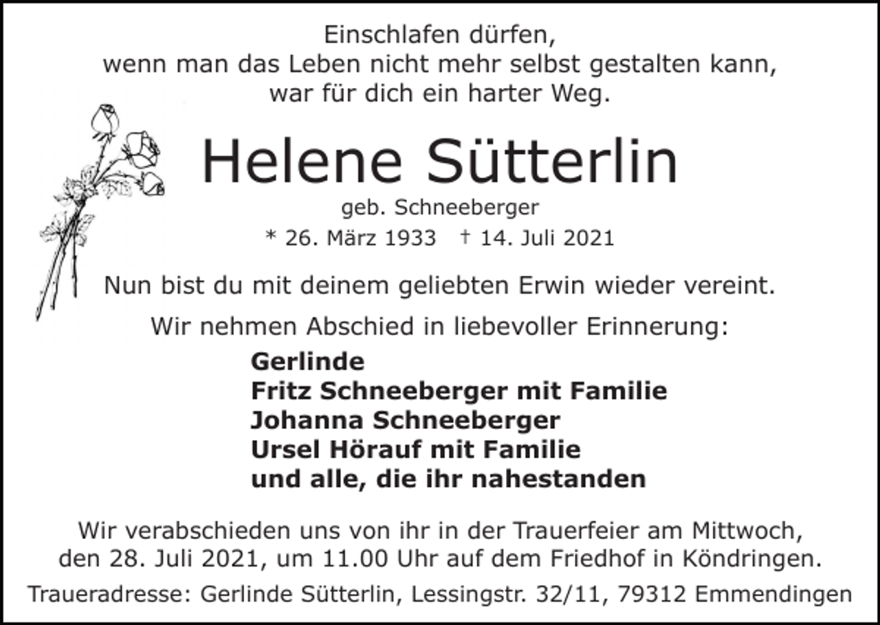 <p>Einschlafen dürfen,<br />wenn man das Leben nicht mehr selbst gestalten kann,<br />war für dich ein harter Weg.</p><p>Helene Sütterlin<br />geb. Schneeberger<br />* 26. März 1933 † 14. Juli 2021</p><p>Nun bist du mit deinem geliebten Erwin wieder vereint.<br />Wir nehmen Abschied in liebevoller Erinnerung:<br />Gerlinde<br />Fritz Schneeberger mit Familie<br />Johanna Schneeberger<br />Ursel Hörauf mit Familie<br />und alle, die ihr nahestanden<br />Wir verabschieden uns von ihr in der Trauerfeier am Mittwoch,<br />den 28. Juli 2021, um 11.00 Uhr auf dem Friedhof in Köndringen.<br />Traueradresse: Gerlinde Sütterlin, Lessingstr. 32/11, 79312 Emmendingen</p>