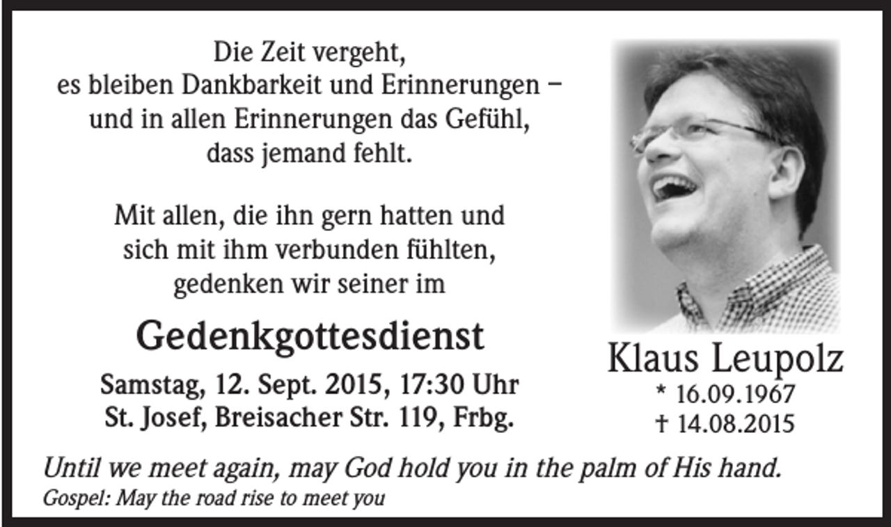 <p>Die Zeit vergeht,<br />es bleiben Dankbarkeit und Erinnerungen –<br />und in allen Erinnerungen das Gefühl,<br />dass jemand fehlt.<br />Mit allen, die ihn gern hatten und<br />sich mit ihm verbunden fühlten,<br />gedenken wir seiner im</p><p>Gedenkgottesdienst<br />Samstag, 12. Sept. 2015, 17:30 Uhr<br />St. Josef, Breisacher Str. 119, Frbg.</p><p>Klaus Leupolz<br />* 16.09.1967<br />† 14.08.2015</p><p>Until we meet again, may God hold you in the palm of His hand.<br />Gospel: May the road rise to meet you</p>