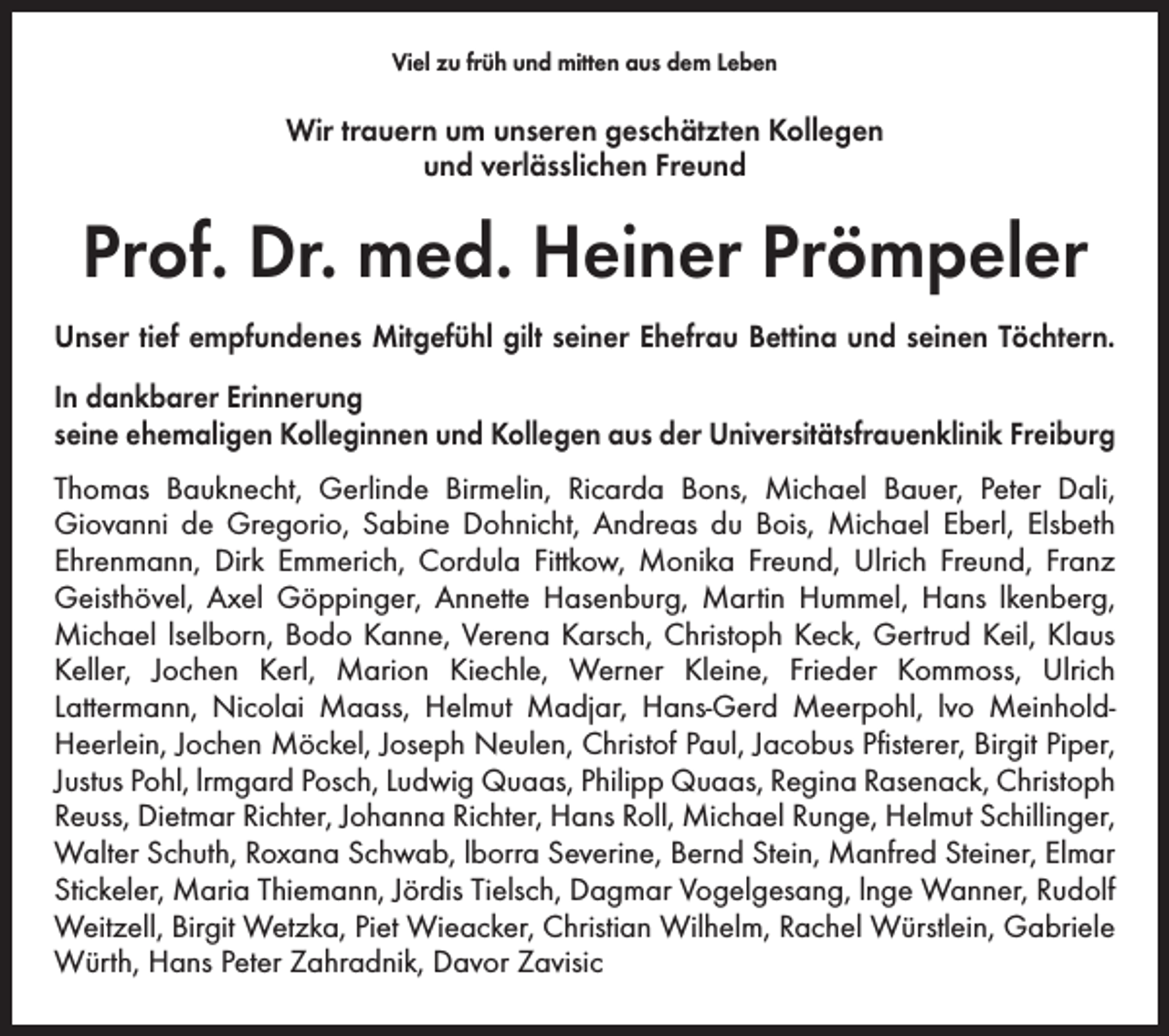 <p>Viel zu früh und mitten aus dem Leben</p><p>Wir trauern um unseren geschätzten Kollegen<br />und verlässlichen Freund</p><p>Prof. Dr. med. Heiner Prömpeler<br />Unser tief empfundenes Mitgefühl gilt seiner Ehefrau Bettina und seinen Töchtern.<br />In dankbarer Erinnerung<br />seine ehemaligen Kolleginnen und Kollegen aus der Universitätsfrauenklinik Freiburg<br />Thomas Bauknecht, Gerlinde Birmelin, Ricarda Bons, Michael Bauer, Peter Dali,<br />Giovanni de Gregorio, Sabine Dohnicht, Andreas du Bois, Michael Eberl, Elsbeth<br />Ehrenmann, Dirk Emmerich, Cordula Fittkow, Monika Freund, Ulrich Freund, Franz<br />Geisthövel, Axel Göppinger, Annette Hasenburg, Martin Hummel, Hans lkenberg,<br />Michael lselborn, Bodo Kanne, Verena Karsch, Christoph Keck, Gertrud Keil, Klaus<br />Keller, Jochen Kerl, Marion Kiechle, Werner Kleine, Frieder Kommoss, Ulrich<br />Lattermann, Nicolai Maass, Helmut Madjar, Hans-Gerd Meerpohl, lvo MeinholdHeerlein, Jochen Möckel, Joseph Neulen, Christof Paul, Jacobus Pfisterer, Birgit Piper,<br />Justus Pohl, lrmgard Posch, Ludwig Quaas, Philipp Quaas, Regina Rasenack, Christoph<br />Reuss, Dietmar Richter, Johanna Richter, Hans Roll, Michael Runge, Helmut Schillinger,<br />Walter Schuth, Roxana Schwab, lborra Severine, Bernd Stein, Manfred Steiner, Elmar<br />Stickeler, Maria Thiemann, Jördis Tielsch, Dagmar Vogelgesang, lnge Wanner, Rudolf<br />Weitzell, Birgit Wetzka, Piet Wieacker, Christian Wilhelm, Rachel Würstlein, Gabriele<br />Würth, Hans Peter Zahradnik, Davor Zavisic</p>