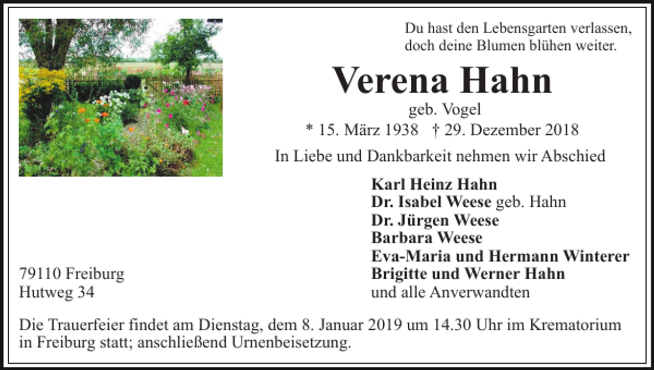 <p>Du hast den Lebensgarten verlassen,<br />doch deine Blumen blühen weiter.</p><p>Verena Hahn</p><p>geb. Vogel<br />* 15. März 1938 † 29. Dezember 2018<br />In Liebe und Dankbarkeit nehmen wir Abschied</p><p>79110 Freiburg<br />Hutweg 34</p><p>Karl Heinz Hahn<br />Dr. Isabel Weese geb. Hahn<br />Dr. Jürgen Weese<br />Barbara Weese<br />Eva-Maria und Hermann Winterer<br />Brigitte und Werner Hahn<br />und alle Anverwandten</p><p>Die Trauerfeier findet am Dienstag, dem 8. Januar 2019 um 14.30 Uhr im Krematorium<br />in Freiburg statt; anschließend Urnenbeisetzung.</p>