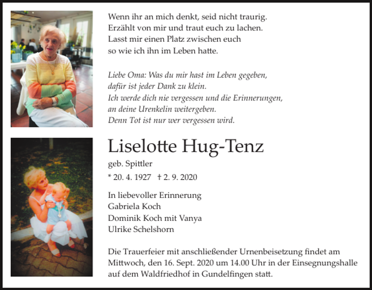 <p>Wenn ihr an mich denkt, seid nicht traurig.<br />Erzählt von mir und traut euch zu lachen.<br />Lasst mir einen Platz zwischen euch<br />so wie ich ihn im Leben hatte.<br />Liebe Oma: Was du mir hast im Leben gegeben,<br />dafür ist jeder Dank zu klein.<br />Ich werde dich nie vergessen und die Erinnerungen,<br />an deine Urenkelin weitergeben.<br />Denn Tot ist nur wer vergessen wird.</p><p>Liselotte Hug­Tenz<br />geb. Spittler<br />* 20. 4. 1927 † 2. 9. 2020<br />In liebevoller Erinnerung<br />Gabriela Koch<br />Dominik Koch mit Vanya<br />Ulrike Schelshorn<br />Die Trauerfeier mit anschließender Urnenbeisetzung ﬁndet am<br />Mittwoch, den 16. Sept. 2020 um 14.00 Uhr in der Einsegnungshalle<br />auf dem Waldfriedhof in Gundelﬁngen statt.</p>