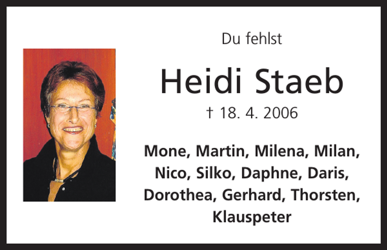 <p>Du fehlst</p><p>Heidi Staeb<br />† 18. 4. 2006<br />Mone, Martin, Milena, Milan,<br />Nico, Silko, Daphne, Daris,<br />­Dorothea, Gerhard, Thorsten,<br />Klauspeter</p>