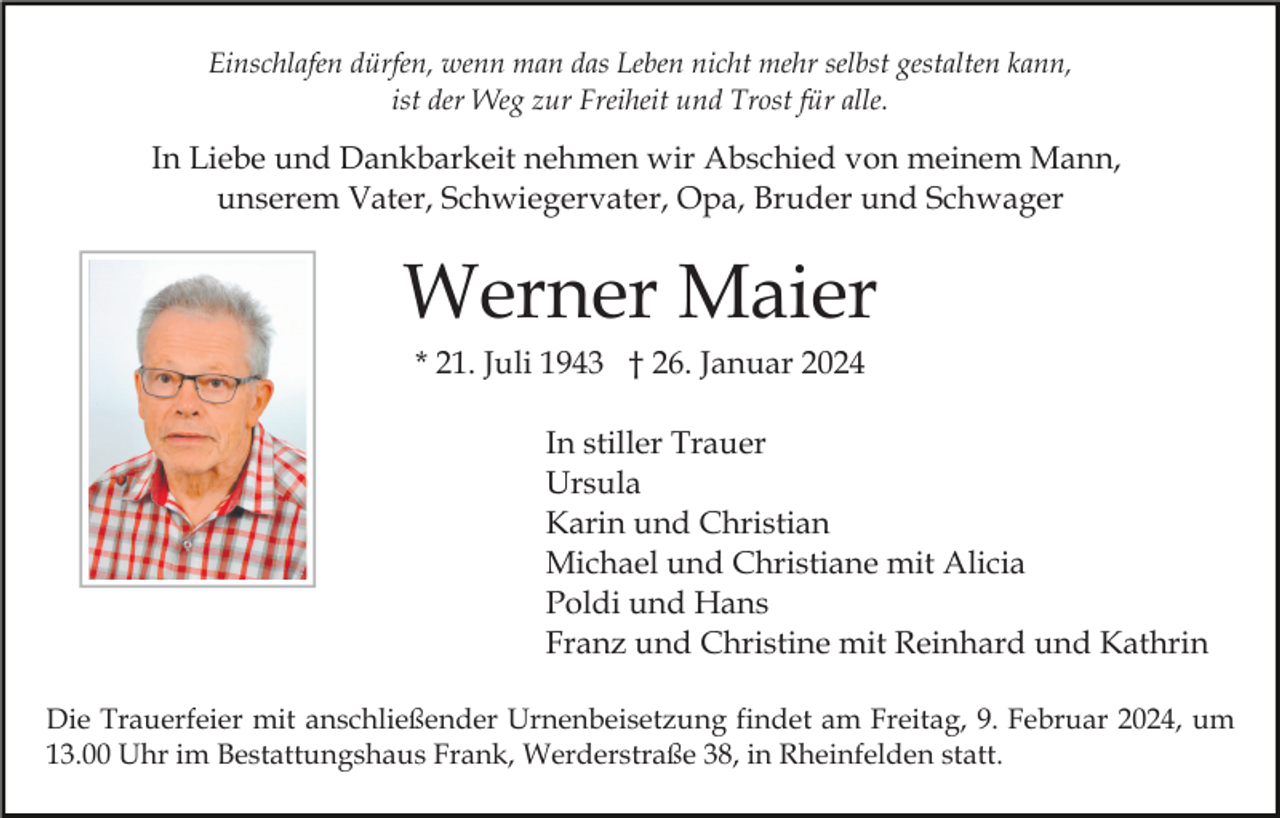<p>Einschlafen dürfen, wenn man das Leben nicht mehr selbst gestalten kann,<br />ist der Weg zur Freiheit und Trost für alle.</p><p>In Liebe und Dankbarkeit nehmen wir Abschied von meinem Mann,<br />unserem Vater, Schwiegervater, Opa, Bruder und Schwager</p><p>Werner Maier<br />* 21. Juli 1943 † 26. Januar 2024<br />In stiller Trauer<br />Ursula<br />Karin und Christian<br />Michael und Christiane mit Alicia<br />Poldi und Hans<br />Franz und Christine mit Reinhard und Kathrin<br />Die Trauerfeier mit anschließender Urnenbeisetzung findet am Freitag, 9. Februar 2024, um<br />13.00 Uhr im Bestattungshaus Frank, Werderstraße 38, in Rheinfelden statt.</p>