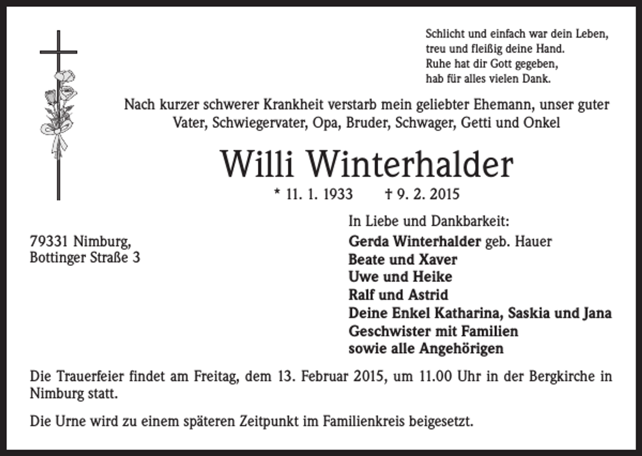 <p>Schlicht und einfach war dein Leben,<br />treu und fleißig deine Hand.<br />Ruhe hat dir Gott gegeben,<br />hab für alles vielen Dank.</p><p>Nach kurzer schwerer Krankheit verstarb mein geliebter Ehemann, unser guter<br />Vater, Schwiegervater, Opa, Bruder, Schwager, Getti und Onkel</p><p>Willi Winterhalder<br />* 11. 1. 1933 † 9. 2. 2015</p><p>In Liebe und Dankbarkeit:<br />79331 Nimburg,<br />Gerda Winterhalder geb. Hauer<br />Bottinger Straße 3 Beate und Xaver<br />Uwe und Heike<br />Ralf und Astrid<br />Deine Enkel Katharina, Saskia und Jana<br />Geschwister mit Familien<br />sowie alle Angehörigen<br />Die Trauerfeier findet am Freitag, dem 13. Februar 2015, um 11.00 Uhr in der Bergkirche in<br />Nimburg statt.<br />Die Urne wird zu einem späteren Zeitpunkt im Familienkreis beigesetzt.</p>