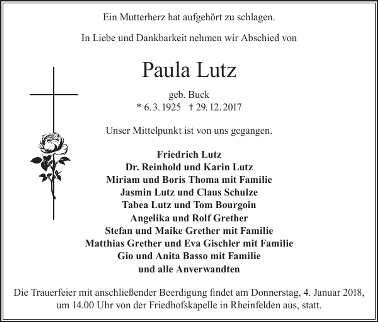 <p>Ein Mutterherz hat aufgehört zu schlagen.<br />In Liebe und Dankbarkeit nehmen wir Abschied von</p><p>Paula Lutz<br />geb. Buck<br />* 6. 3. 1925 † 29. 12. 2017<br />Unser Mittelpunkt ist von uns gegangen.<br />Friedrich Lutz<br />Dr. Reinhold und Karin Lutz<br />Miriam und Boris Thoma mit Familie<br />Jasmin Lutz und Claus Schulze<br />Tabea Lutz und Tom Bourgoin<br />Angelika und Rolf Grether<br />Stefan und Maike Grether mit Familie<br />Matthias Grether und Eva Gischler mit Familie<br />Gio und Anita Basso mit Familie<br />und alle Anverwandten<br />Die Trauerfeier mit anschließender Beerdigung findet am Donnerstag, 4. Januar 2018,<br />um 14.00 Uhr von der Friedhofskapelle in Rheinfelden aus, statt.</p>